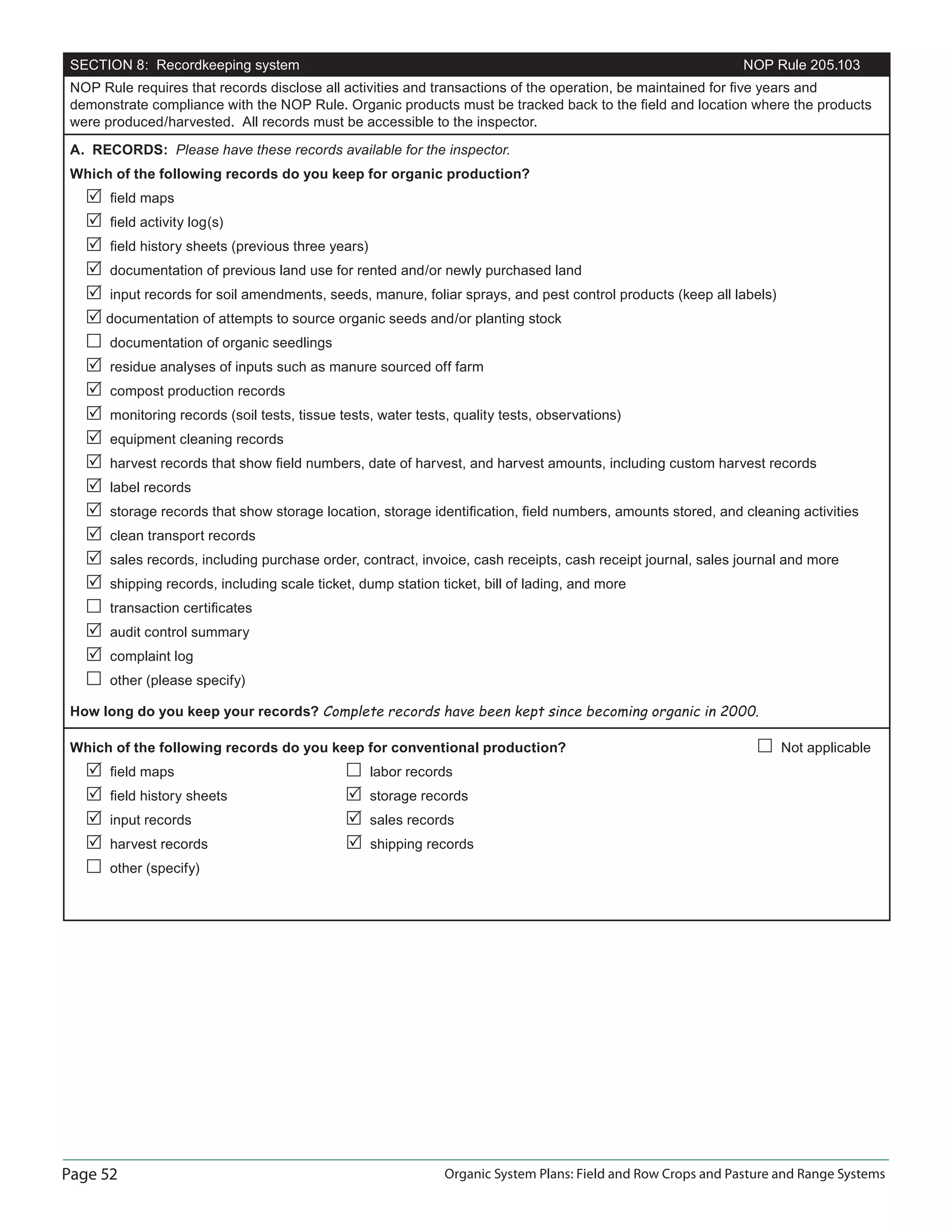 Page 52 Organic System Plans: Field and Row Crops and Pasture and Range Systems
SECTION 8: Recordkeeping system NOP Rule 205.103
NOP Rule requires that records disclose all activities and transactions of the operation, be maintained for ﬁve years and
demonstrate compliance with the NOP Rule. Organic products must be tracked back to the ﬁeld and location where the products
were produced/harvested. All records must be accessible to the inspector.
A. RECORDS: Please have these records available for the inspector.
Which of the following records do you keep for organic production?
ﬁeld maps
ﬁeld activity log(s)
ﬁeld history sheets (previous three years)
documentation of previous land use for rented and/or newly purchased land
input records for soil amendments, seeds, manure, foliar sprays, and pest control products (keep all labels)
documentation of attempts to source organic seeds and/or planting stock
documentation of organic seedlings
residue analyses of inputs such as manure sourced off farm
compost production records
monitoring records (soil tests, tissue tests, water tests, quality tests, observations)
equipment cleaning records
harvest records that show ﬁeld numbers, date of harvest, and harvest amounts, including custom harvest records
label records
storage records that show storage location, storage identiﬁcation, ﬁeld numbers, amounts stored, and cleaning activities
clean transport records
sales records, including purchase order, contract, invoice, cash receipts, cash receipt journal, sales journal and more
shipping records, including scale ticket, dump station ticket, bill of lading, and more
transaction certiﬁcates
audit control summary
complaint log
other (please specify)
How long do you keep your records? Complete records have been kept since becoming organic in 2000.
Which of the following records do you keep for conventional production? Not applicable
ﬁeld maps labor records
ﬁeld history sheets storage records
input records sales records
harvest records shipping records
other (specify)
 