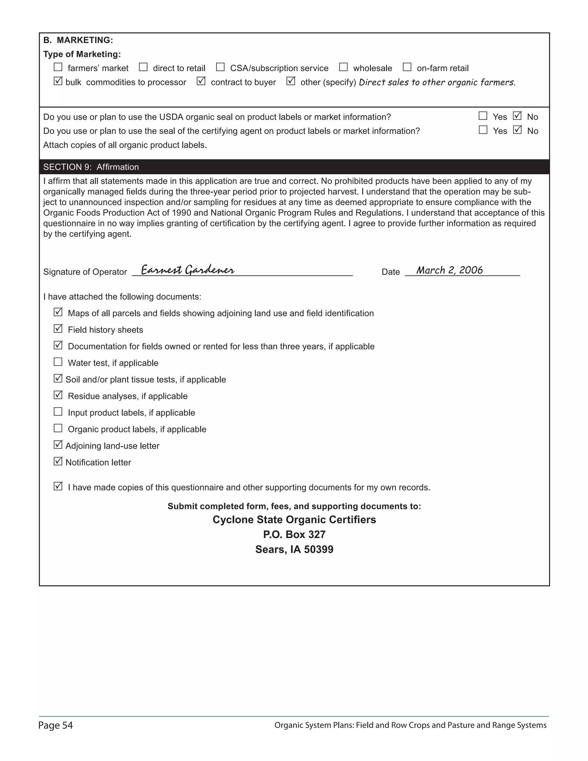 Page 54 Organic System Plans: Field and Row Crops and Pasture and Range Systems
B. MARKETING:
Type of Marketing:
farmers’ market direct to retail CSA/subscription service wholesale on-farm retail
bulk commodities to processor contract to buyer other (specify) Direct sales to other organic farmers.
Do you use or plan to use the USDA organic seal on product labels or market information? Yes No
Do you use or plan to use the seal of the certifying agent on product labels or market information? Yes No
Attach copies of all organic product labels.
SECTION 9: Afﬁrmation
I afﬁrm that all statements made in this application are true and correct. No prohibited products have been applied to any of my
organically managed ﬁelds during the three-year period prior to projected harvest. I understand that the operation may be sub-
ject to unannounced inspection and/or sampling for residues at any time as deemed appropriate to ensure compliance with the
Organic Foods Production Act of 1990 and National Organic Program Rules and Regulations. I understand that acceptance of this
questionnaire in no way implies granting of certiﬁcation by the certifying agent. I agree to provide further information as required
by the certifying agent.
Signature of Operator Date
I have attached the following documents:
Maps of all parcels and ﬁelds showing adjoining land use and ﬁeld identiﬁcation
Field history sheets
Documentation for ﬁelds owned or rented for less than three years, if applicable
Water test, if applicable
Soil and/or plant tissue tests, if applicable
Residue analyses, if applicable
Input product labels, if applicable
Organic product labels, if applicable
Adjoining land-use letter
Notiﬁcation letter
I have made copies of this questionnaire and other supporting documents for my own records.
Submit completed form, fees, and supporting documents to:
Cyclone State Organic Certiﬁers
P.O. Box 327
Sears, IA 50399
Earnest Gardener March 2, 2006
 