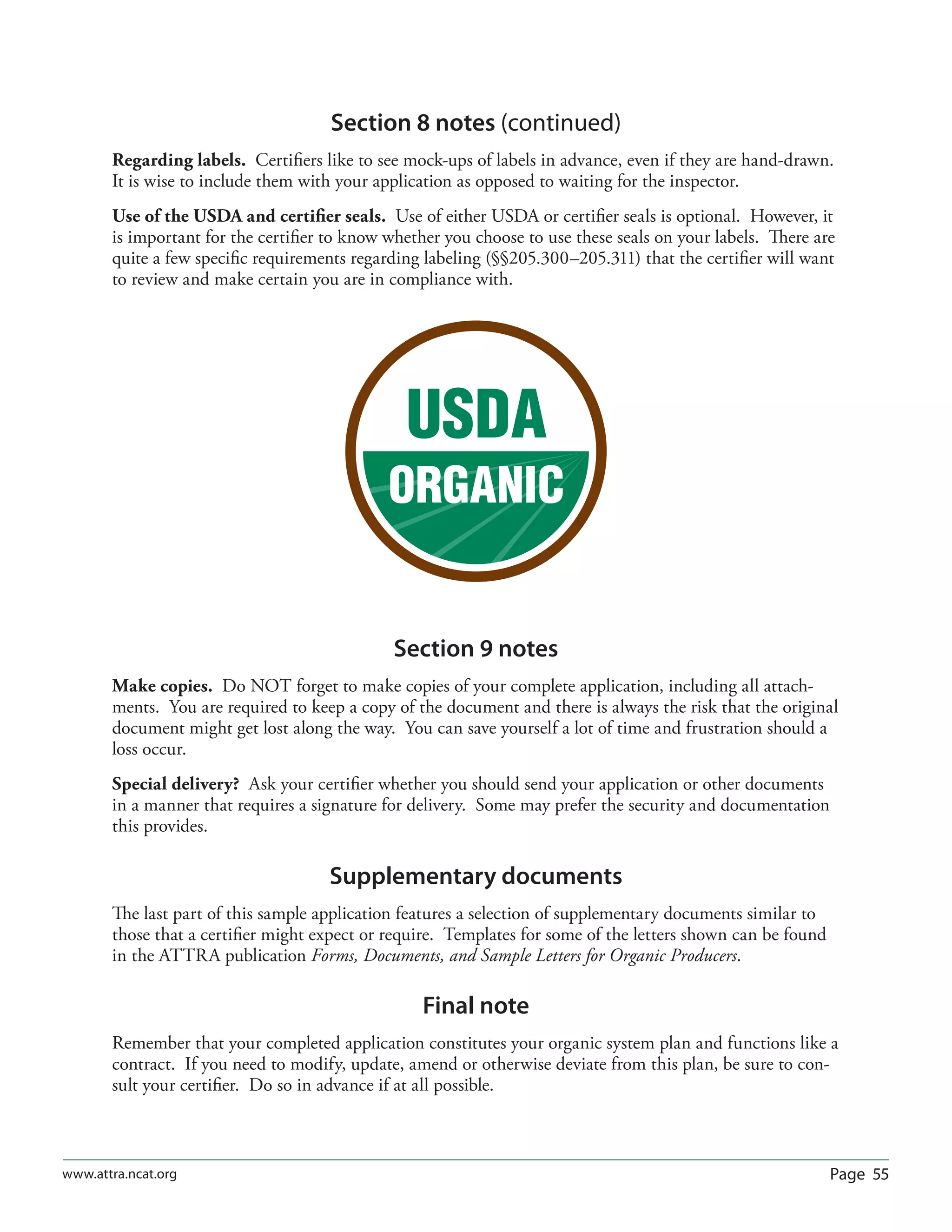 Page 55www.attra.ncat.org
Section 8 notes (continued)
Regarding labels. Certiﬁers like to see mock-ups of labels in advance, even if they are hand-drawn.
It is wise to include them with your application as opposed to waiting for the inspector.
Use of the USDA and certiﬁer seals. Use of either USDA or certiﬁer seals is optional. However, it
is important for the certiﬁer to know whether you choose to use these seals on your labels. There are
quite a few speciﬁc requirements regarding labeling (§§205.300–205.311) that the certiﬁer will want
to review and make certain you are in compliance with.
Section 9 notes
Make copies. Do NOT forget to make copies of your complete application, including all attach-
ments. You are required to keep a copy of the document and there is always the risk that the original
document might get lost along the way. You can save yourself a lot of time and frustration should a
loss occur.
Special delivery? Ask your certiﬁer whether you should send your application or other documents
in a manner that requires a signature for delivery. Some may prefer the security and documentation
this provides.
Supplementary documents
The last part of this sample application features a selection of supplementary documents similar to
those that a certiﬁer might expect or require. Templates for some of the letters shown can be found
in the ATTRA publication Forms, Documents, and Sample Letters for Organic Producers.
Final note
Remember that your completed application constitutes your organic system plan and functions like a
contract. If you need to modify, update, amend or otherwise deviate from this plan, be sure to con-
sult your certiﬁer. Do so in advance if at all possible.
 