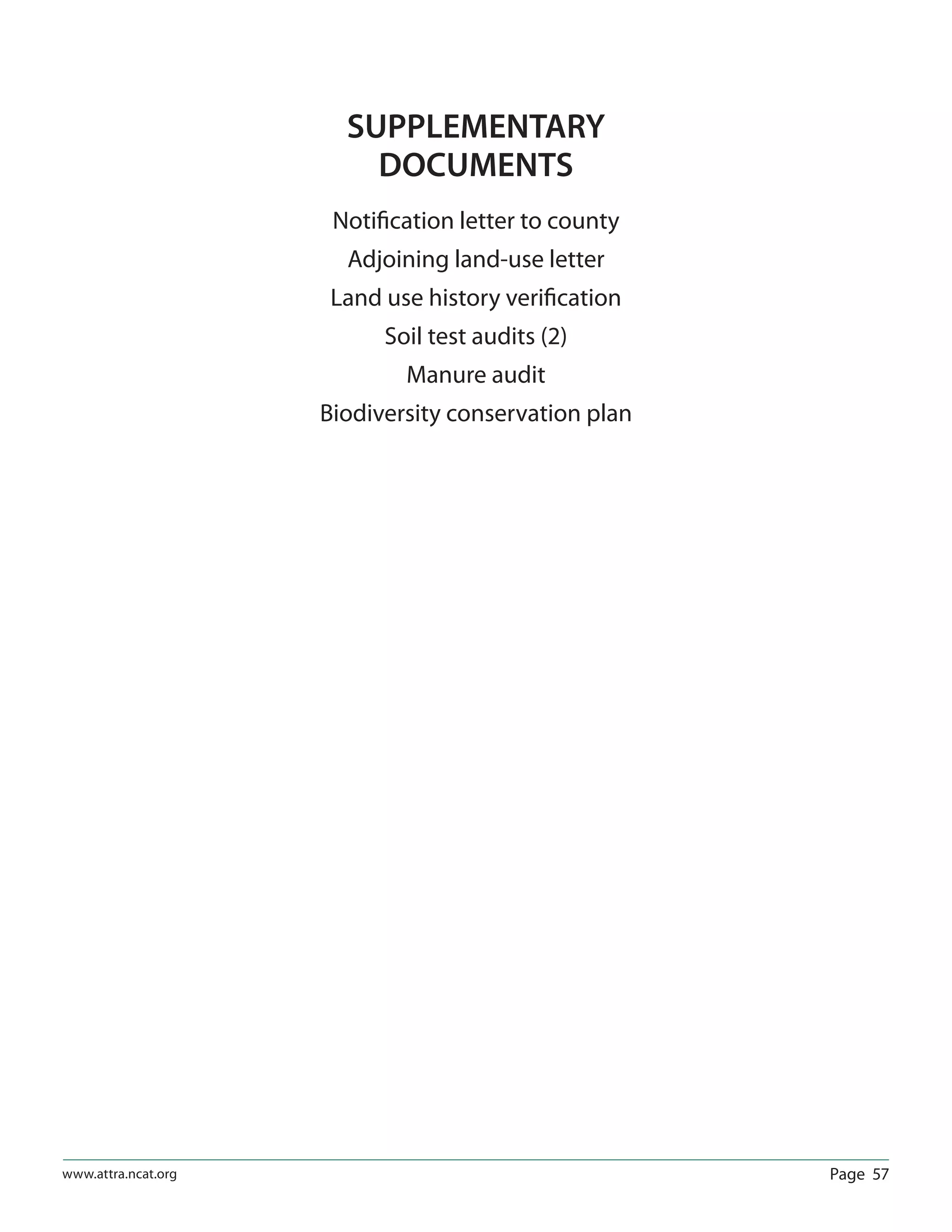 Page 57www.attra.ncat.org
SUPPLEMENTARY
DOCUMENTS
Notiﬁcation letter to county
Adjoining land-use letter
Land use history veriﬁcation
Soil test audits (2)
Manure audit
Biodiversity conservation plan
 