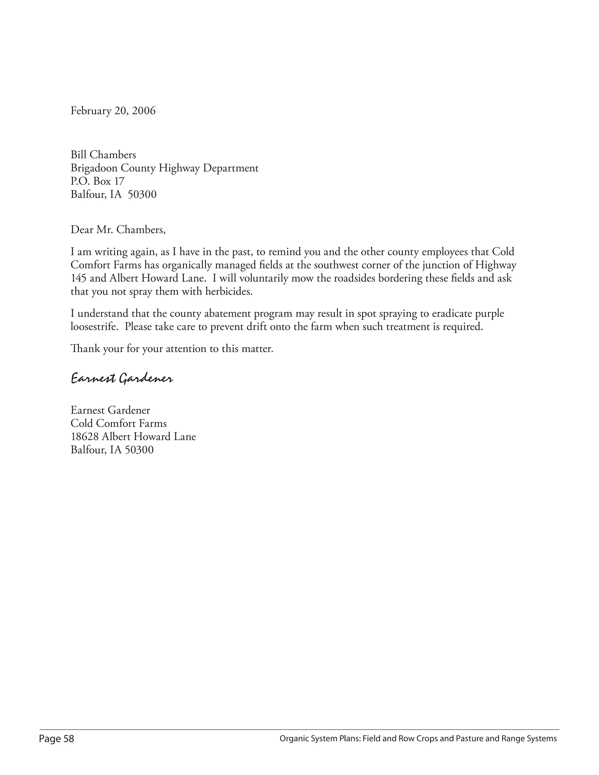 Page 58 Organic System Plans: Field and Row Crops and Pasture and Range Systems
February 20, 2006
Bill Chambers
Brigadoon County Highway Department
P.O. Box 17
Balfour, IA 50300
Dear Mr. Chambers,
I am writing again, as I have in the past, to remind you and the other county employees that Cold
Comfort Farms has organically managed ﬁelds at the southwest corner of the junction of Highway
145 and Albert Howard Lane. I will voluntarily mow the roadsides bordering these ﬁelds and ask
that you not spray them with herbicides.
I understand that the county abatement program may result in spot spraying to eradicate purple
loosestrife. Please take care to prevent drift onto the farm when such treatment is required.
Thank your for your attention to this matter.
Earnest Gardener
Earnest Gardener
Cold Comfort Farms
18628 Albert Howard Lane
Balfour, IA 50300
 