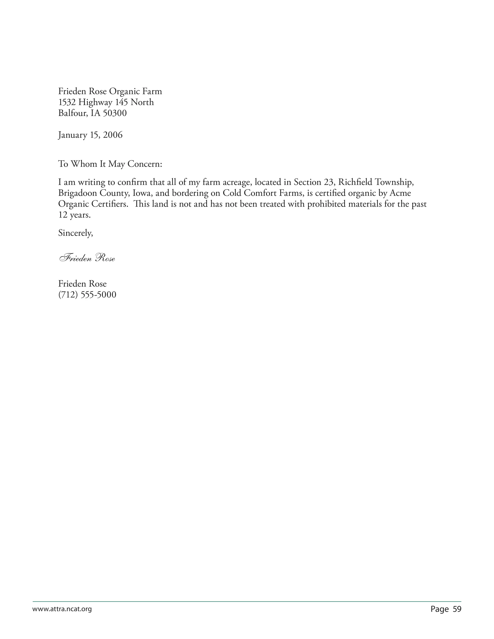 Page 59www.attra.ncat.org
Frieden Rose Organic Farm
1532 Highway 145 North
Balfour, IA 50300
January 15, 2006
To Whom It May Concern:
I am writing to conﬁrm that all of my farm acreage, located in Section 23, Richﬁeld Township,
Brigadoon County, Iowa, and bordering on Cold Comfort Farms, is certiﬁed organic by Acme
Organic Certiﬁers. This land is not and has not been treated with prohibited materials for the past
12 years.
Sincerely,
Frieden Rose
Frieden Rose
(712) 555-5000
 