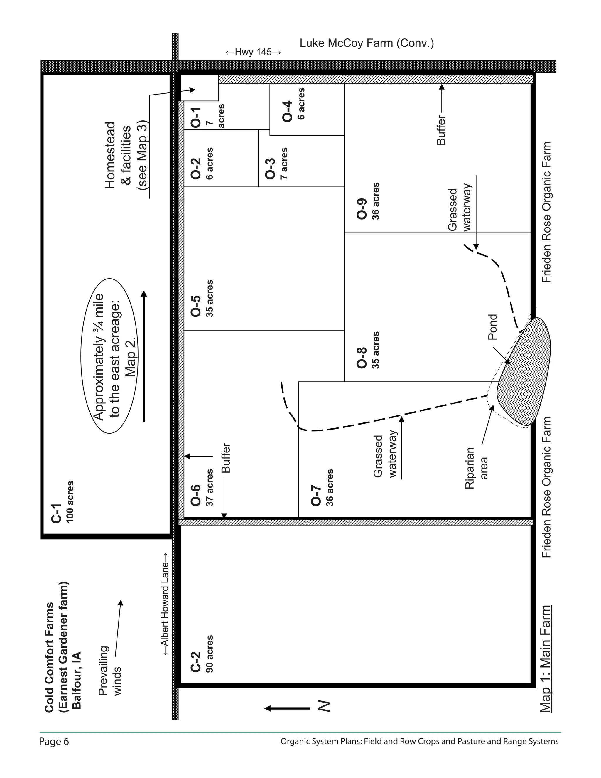 Page 6 Organic System Plans: Field and Row Crops and Pasture and Range Systems
ColdComfortFarms
(EarnestGardenerfarm)
Balfour,IA
ĸAlbertHowardLaneĺ
C-1
100acres
C-2
90acres
O-6
37acres
O-7
36acres
O-8
35acres
O-9
36acres
O-5
35acres
O-2
6acres
O-3
7acres
O-4
6acres
O-1
7
acres
Homestead
facilities
(seeMap3)
ĸHwy 145ĺ
Map1:MainFarm
N
Buffer
Buffer
Pond
Grassed
waterway
Grassed
waterway
FriedenRoseOrganicFarmFriedenRoseOrganicFarm
Prevailing
winds
Approximately¾mile
totheeastacreage:
Map2.
Luke McCoy Farm (Conv.)
Riparian
area
 