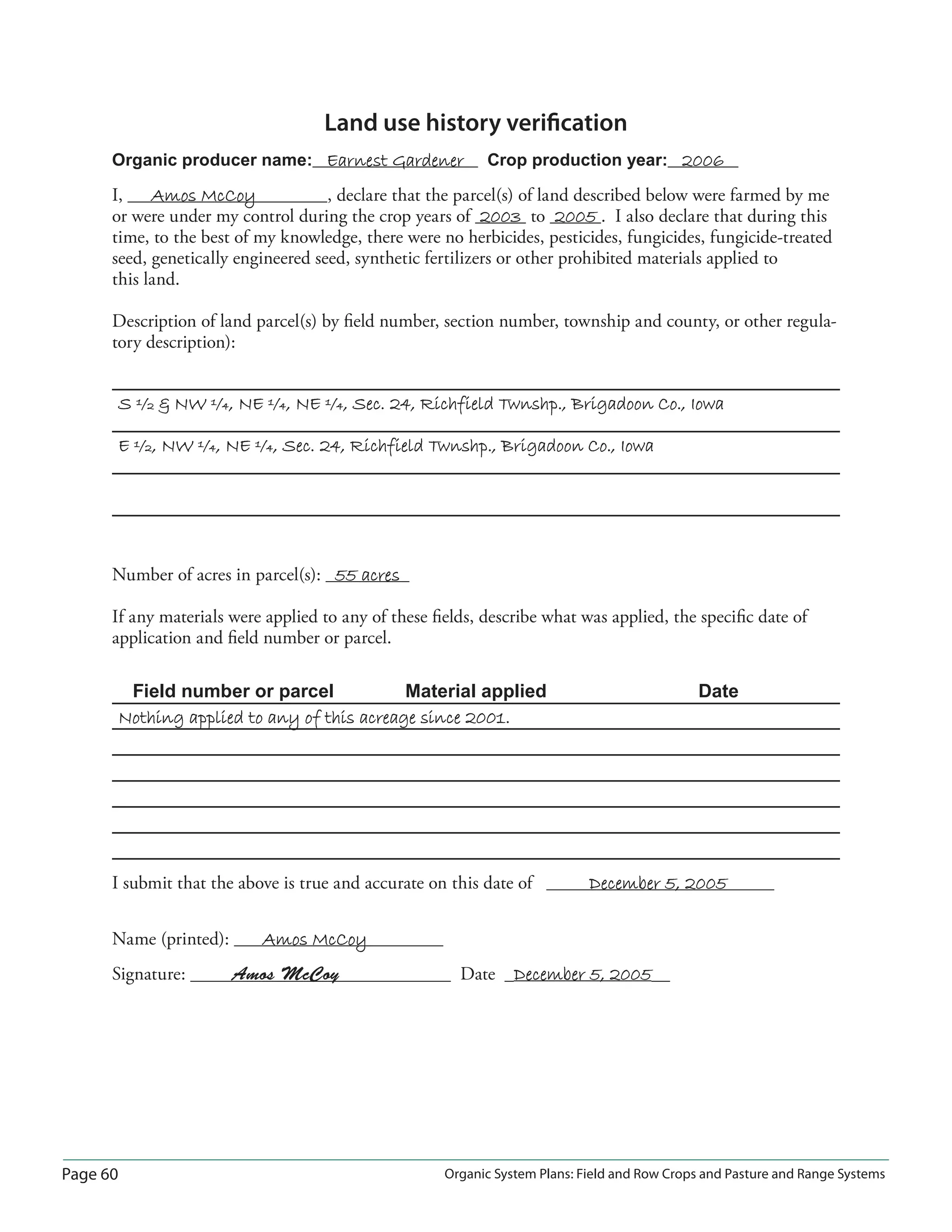 Page 60 Organic System Plans: Field and Row Crops and Pasture and Range Systems
Land use history veriﬁcation
Organic producer name: Earnest GardenerEarnest Gardener Crop production year: 20062006
I, Amos McCoyAmos McCoy , declare that the parcel(s) of land described below were farmed by me
or were under my control during the crop years of 20032003 to 20052005 . I also declare that during this
time, to the best of my knowledge, there were no herbicides, pesticides, fungicides, fungicide-treated
seed, genetically engineered seed, synthetic fertilizers or other prohibited materials applied to
this land.
Description of land parcel(s) by ﬁeld number, section number, township and county, or other regula-
tory description):
S ½  NW ¼, NE ¼, NE ¼, Sec. 24, Richfield Twnshp., Brigadoon Co., IowaS ½  NW ¼, NE ¼, NE ¼, Sec. 24, Richfield Twnshp., Brigadoon Co., Iowa
E ½, NW ¼, NE ¼, Sec. 24, Richfield Twnshp., Brigadoon Co., IowaE ½, NW ¼, NE ¼, Sec. 24, Richfield Twnshp., Brigadoon Co., Iowa
Number of acres in parcel(s): 55 acres55 acres
If any materials were applied to any of these ﬁelds, describe what was applied, the speciﬁc date of
application and ﬁeld number or parcel.
Field number or parcel Material applied Date
Nothing applied to any of this acreage since 2001.Nothing applied to any of this acreage since 2001.
I submit that the above is true and accurate on this date of December 5, 2005December 5, 2005
Name (printed): Amos McCoyAmos McCoy
Signature: Amos McCoy Date December 5, 2005December 5, 2005
 
