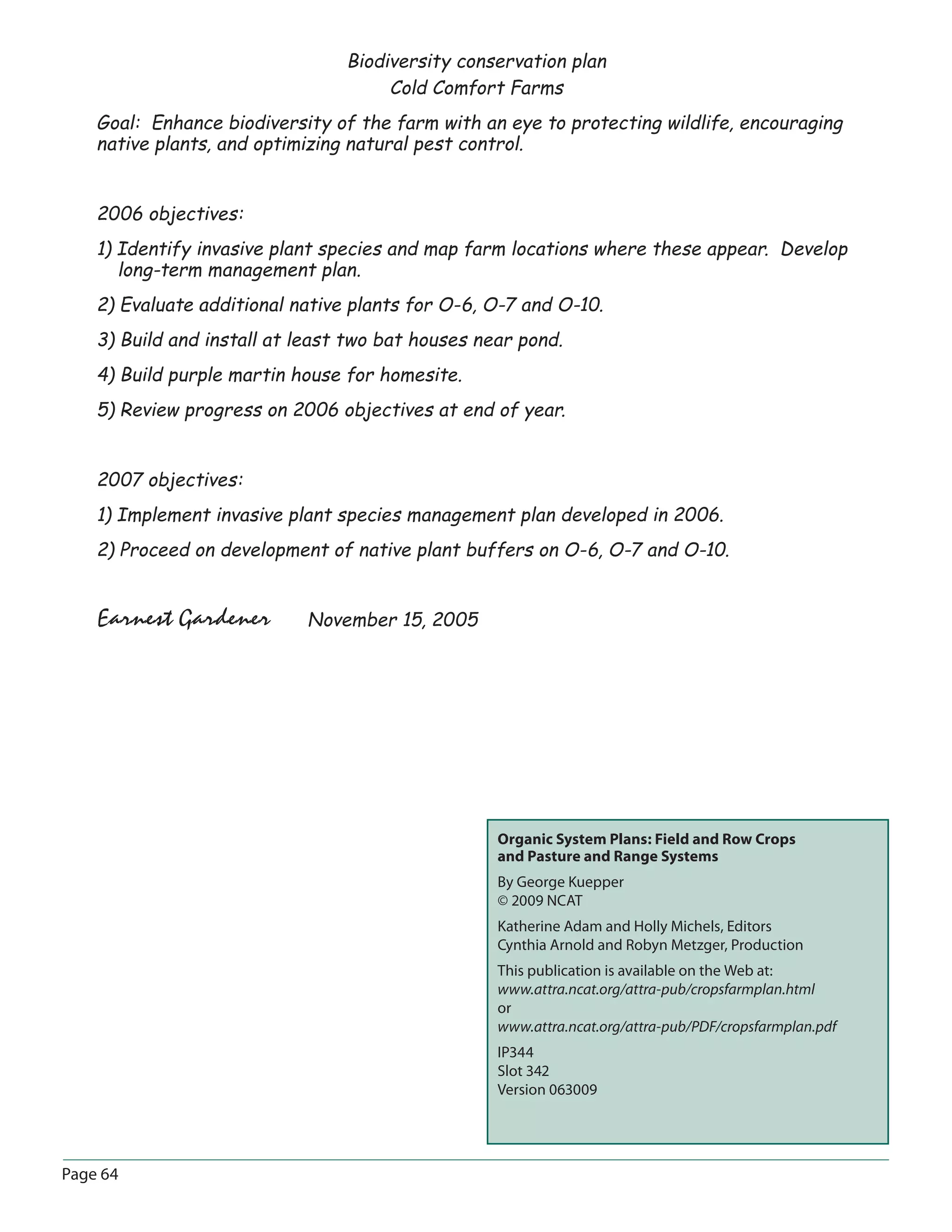 Organic System Plans: Field and Row Crops
and Pasture and Range Systems
By George Kuepper
© 2009 NCAT
Katherine Adam and Holly Michels, Editors
Cynthia Arnold and Robyn Metzger, Production
This publication is available on the Web at:
www.attra.ncat.org/attra-pub/cropsfarmplan.html
or
www.attra.ncat.org/attra-pub/PDF/cropsfarmplan.pdf
IP344
Slot 342
Version 063009
Page 64
Biodiversity conservation plan
Cold Comfort Farms
Goal: Enhance biodiversity of the farm with an eye to protecting wildlife, encouraging
native plants, and optimizing natural pest control.
2006 objectives:
1) Identify invasive plant species and map farm locations where these appear. Develop
long-term management plan.
2) Evaluate additional native plants for O-6, O-7 and O-10.
3) Build and install at least two bat houses near pond.
4) Build purple martin house for homesite.
5) Review progress on 2006 objectives at end of year.
2007 objectives:
1) Implement invasive plant species management plan developed in 2006.
2) Proceed on development of native plant buffers on O-6, O-7 and O-10.
Earnest Gardener November 15, 2005
 