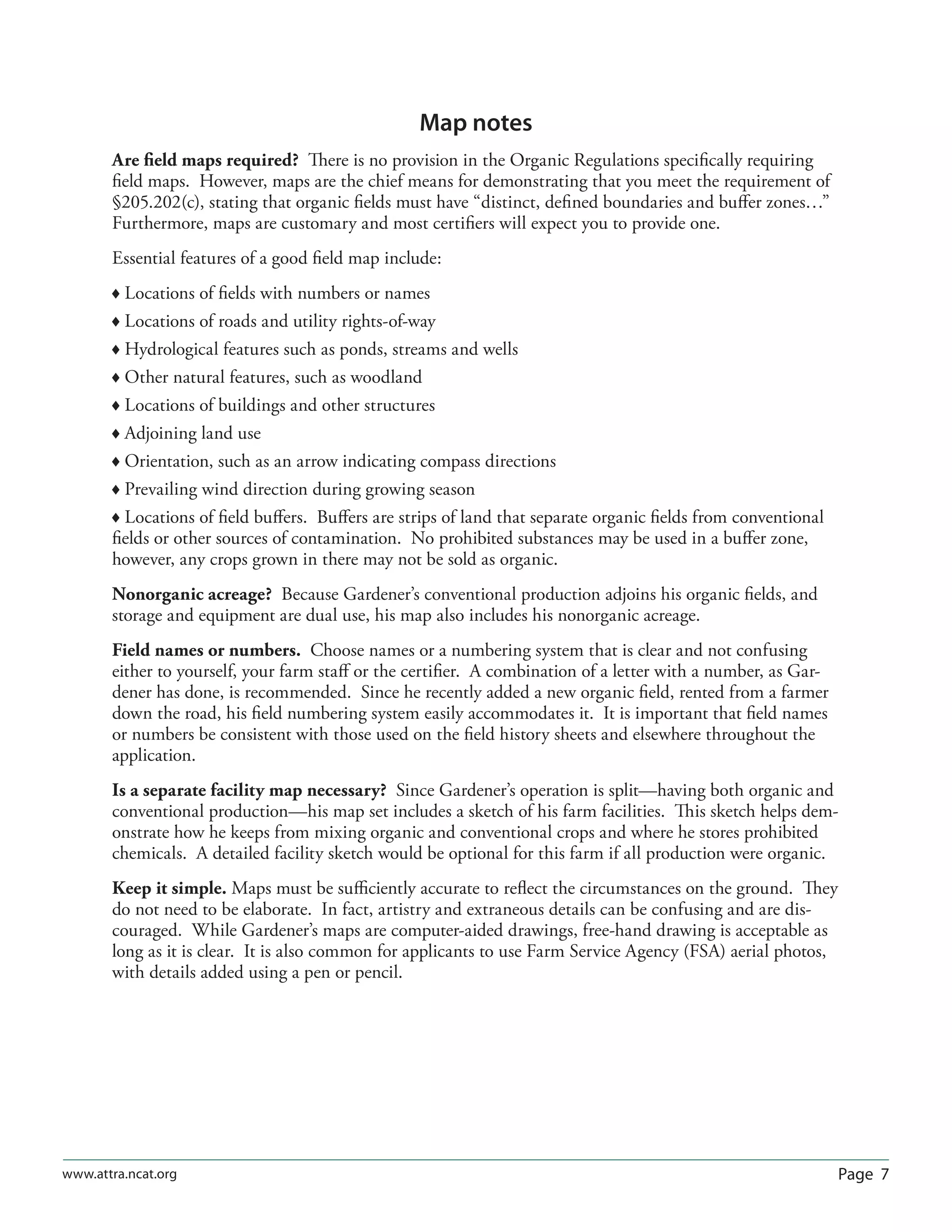 Page 7www.attra.ncat.org
Map notes
Are ﬁeld maps required? There is no provision in the Organic Regulations speciﬁcally requiring
ﬁeld maps. However, maps are the chief means for demonstrating that you meet the requirement of
§205.202(c), stating that organic ﬁelds must have “distinct, deﬁned boundaries and buﬀer zones…”
Furthermore, maps are customary and most certiﬁers will expect you to provide one.
Essential features of a good ﬁeld map include:
 Locations of ﬁelds with numbers or names
 Locations of roads and utility rights-of-way
 Hydrological features such as ponds, streams and wells
 Other natural features, such as woodland
 Locations of buildings and other structures
 Adjoining land use
 Orientation, such as an arrow indicating compass directions
 Prevailing wind direction during growing season
 Locations of ﬁeld buﬀers. Buﬀers are strips of land that separate organic ﬁelds from conventional
ﬁelds or other sources of contamination. No prohibited substances may be used in a buﬀer zone,
however, any crops grown in there may not be sold as organic.
Nonorganic acreage? Because Gardener’s conventional production adjoins his organic ﬁelds, and
storage and equipment are dual use, his map also includes his nonorganic acreage.
Field names or numbers. Choose names or a numbering system that is clear and not confusing
either to yourself, your farm staﬀ or the certiﬁer. A combination of a letter with a number, as Gar-
dener has done, is recommended. Since he recently added a new organic ﬁeld, rented from a farmer
down the road, his ﬁeld numbering system easily accommodates it. It is important that ﬁeld names
or numbers be consistent with those used on the ﬁeld history sheets and elsewhere throughout the
application.
Is a separate facility map necessary? Since Gardener’s operation is split—having both organic and
conventional production—his map set includes a sketch of his farm facilities. This sketch helps dem-
onstrate how he keeps from mixing organic and conventional crops and where he stores prohibited
chemicals. A detailed facility sketch would be optional for this farm if all production were organic.
Keep it simple. Maps must be suﬃciently accurate to reﬂect the circumstances on the ground. They
do not need to be elaborate. In fact, artistry and extraneous details can be confusing and are dis-
couraged. While Gardener’s maps are computer-aided drawings, free-hand drawing is acceptable as
long as it is clear. It is also common for applicants to use Farm Service Agency (FSA) aerial photos,
with details added using a pen or pencil.
 