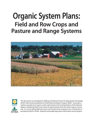 Organic System Plans:
Field and Row Crops and
Pasture and Range Systems
Photo courtesy USDA NRCS
This document was developed in 2006 by the National Center for Appropriate Technology
(NCAT) with funds provided by the USDA National Organic Program (NOP). It provides a
realistic example of an organic system plan based on best interpretations of the National
Organic Standard by NCAT and a team of representatives from the wider organic commu-
nity. It is not an oﬃcial NOP document and should not be treated as such. Distribution is
provided by NCAT’s ATTRA - National Sustainable Agriculture Information Service project.
ATTRA
 