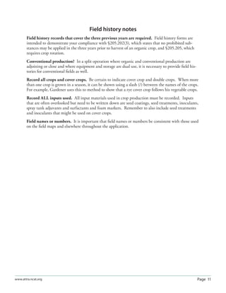 Page 11www.attra.ncat.org
Field history notes
Field history records that cover the three previous years are required. Field history forms are
intended to demonstrate your compliance with §205.202(3), which states that no prohibited sub-
stances may be applied in the three years prior to harvest of an organic crop, and §205.205, which
requires crop rotation.
Conventional production? In a split operation where organic and conventional production are
adjoining or close and where equipment and storage are dual use, it is necessary to provide ﬁeld his-
tories for conventional ﬁelds as well.
Record all crops and cover crops. Be certain to indicate cover crop and double crops. When more
than one crop is grown in a season, it can be shown using a slash (/) between the names of the crops.
For example, Gardener uses this to method to show that a rye cover crop follows his vegetable crops.
Record ALL inputs used. All input materials used in crop production must be recorded. Inputs
that are often overlooked but need to be written down are seed coatings, seed treatments, inoculants,
spray tank adjuvants and surfactants and foam markers. Remember to also include seed treatments
and inoculants that might be used on cover crops.
Field names or numbers. It is important that ﬁeld names or numbers be consistent with those used
on the ﬁeld maps and elsewhere throughout the application.
 