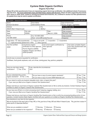 Page 12 Organic System Plans: Field and Row Crops and Pasture and Range Systems
Cyclone State Organic Certiﬁers
Organic Farm Plan
Please ﬁll out this questionnaire if you are requesting organic farm/crop certiﬁcation. Use additional sheets if necessary.
Sign this form. You must submit farm maps and ﬁeld history sheets with this form. Attach all other supporting documents
(soil, tissue or water tests, rented or recently purchased land histories, etc.) outlined in section 9 of this questionnaire.
An update form may be used to update certiﬁcation.
SECTION 1: General information NOP Rule 205.401
Name
Earnest Gardener
Farm Name
Cold Comfort Farms
Type of Farm/crops
Grains, forages, vegetables
Address City
18628 Albert Howard Lane Balfour
For ofﬁce use only
Date received
State Zip code Date
Iowa 50300 March 2, 2006
Date reviewed
Reviewer initials
Phone
712-555-0000
Fax 712-555-0001
Email natural@residuefree.net
Fees received
Inspector
Legal status: Sole proprietorship Trust or non-proﬁt Corporation Cooperative
Legal partnership (federal form 1065) Other (specify)
Year ﬁrst certiﬁed
2000
List previous organic
certiﬁcation by other agencies
Prairie Organics (2000)
Hawkeye Organic Certiﬁers
(2001–present)
List current organic certiﬁcation by
other agencies
None
Year when complete Organic
Farm Plan Questionnaire was
last submitted
2006
List all crops or products requested for certiﬁcation.
Sunﬂower, food-grade soybeans, oats, oat straw, canning peas, hay, pasture, pumpkins
Have you ever been denied If yes, describe the circumstances:
certiﬁcation? Yes No N/A
Do you understand the current
organic standards? Yes No
Do you have a copy of current organic standards? Yes No
Do you have a copy of current OMRI Materials List? Yes No
Do you intend to certify any livestock (slaughter stock, dairy, or layers) this year? Yes No
If yes, have you ﬁlled out an Organic Livestock Plan Questionnaire? Yes No
Please note that you must have an Organic Livestock Plan Questionnaire on ﬁle to certify any livestock. Contact Hawkeye Organic
Certiﬁers to obtain an Organic Livestock Plan Questionnaire.
Do you have any off-farm or on-farm processing done? (cleaning, bagging, bottling, etc.) Yes No
If yes, have you ﬁlled out an Organic Handling Plan Questionnaire? Yes No
Please note that you must have an Organic Handling Plan Questionnaire on ﬁle to certify the processing/handling portion of your
operation. Contact Cyclone State Organic Certiﬁers with your questions or to obtain an Organic Handling Plan Questionnaire.
Give directions to your farm for the inspector.
We are located on the west side of Hwy 145, at the junction of Hwy 145 and Albert Howard Lane. The junction is about 4
miles south of downtown Balfour.
When are you available to contact? Morning Afternoon Evening
When are you available for the inspection? Morning Afternoon Evening
 