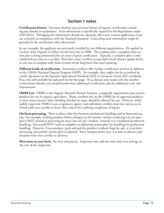 Page 13www.attra.ncat.org
Section 1 notes
Certiﬁcation history. You must disclose your previous history of organic certiﬁcation, includ-
ing any denials or suspensions. Such information is speciﬁcally required in the Regulations under
§205.401(c). Divulging this information should not adversely aﬀect your current application if you
are currently in compliance with the National Standard. Concealing such information might be
grounds for de-certiﬁcation when discovered.
In our example, the applicant was previously certiﬁed by two diﬀerent organizations. He applied to
Cyclone State Organic Certiﬁers for the ﬁrst time in 2006. This explains why a complete farm sys-
tem plan is being submitted after six years of prior certiﬁcation. Typically, a complete plan is only
submitted one time to a certiﬁer. Thereafter, most certiﬁers accept either much shorter update forms
or ask you to complete only those sections of the long form that need updating.
Diﬀerent kinds of certiﬁcation. Sometimes certiﬁers oﬀer further certiﬁcation services in addition
to the USDA’s National Organic Program (NOP). For example, they might also be accredited to
certify operations to the Japanese Agricultural Standard (JAS) or European Union (EU) standards.
If so, this will probably be indicated on the ﬁrst page. If so, discuss your needs with the certiﬁer
to determine whether you would beneﬁt from additional certiﬁcation and the additional costs and
requirements.
OMRI List. OMRI is the Organic Materials Review Institute, a nonproﬁt organization that reviews
products for use in organic agriculture. Many certiﬁers rely on the OMRI list of approved products
as their main resource when deciding whether an input should be allowed for use. However, while
widely respected, OMRI is not a regulatory agency and individual certiﬁers may elect not to use it.
Check with your certiﬁer to learn their criteria for verifying compliance of inputs.
On-farm processing. There is often a ﬁne line between postharvest handling and on-farm process-
ing. For example, washing produce before taking it to the farmers’ market or placing it in an open
box is NOT viewed as processing by most, but not all, certiﬁers. Instead, it is considered postharvest
handling. You would NOT need to complete an additional system plan for handling for postharvest
handling. However, if you produce, pack and seal the produce in plastic bags for sale, it is on-farm
processing and another system plan is required. Since interpretations vary, it is wise to discuss your
situation with your certiﬁer in advance.
Directions to your farm. Be clear and precise. Inspectors may add lost time and extra mileage to
the cost of the inspection.
 