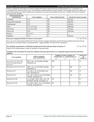 Page 14 Organic System Plans: Field and Row Crops and Pasture and Range Systems
SECTION 2: Farm plan information NOP Rules 205.201(a) and 205.202(a) and (b)
Please complete the table below and attach updated ﬁeld history sheets that show all ﬁelds [organic (O), in transition (T) or
conventional (C)], ﬁeld numbers, acres, crops planted, projected yields and inputs applied. The acreages listed in this table must
equal ﬁeld histories and maps. Pastures are considered a crop and must be listed on each form. At least 36 months of histories
are required for all ﬁelds.
CROPS REQUESTED FOR
CERTIFICATION FIELD NUMBERS TOTAL ACRES PER CROP PROJECTED YIELDS (VOLUME)
Sunﬂower O-9 36 20 tons
Food-grade soybeans O-6 37 1600 bu
Canning peas O-5 35 65 tons
Oats O-1, O-7, O-10 98 9800 bu
Oat straw O-1, O-7, O-10 98 75 tons
Clover hay O-8, 35 140 tons
Pasture O-2, O-3 13 —
Pumpkins O-4 6 60 tons
Have you managed all ﬁelds for three or more years? Yes No
If no, you must submit signed statements from the previous manager stating the use and all inputs applied during the previous
three years on all newly rented or purchased ﬁelds. Signed afﬁdavit for ﬁeld O-10 is attached.
Are all ﬁelds requested for certiﬁcation located at the main address listed in Section 1? Yes No
Field O-10 is located about ¾-mile to the East of the main farm.
Complete this information for main farm address and each parcel that is in a separate location from the main farm
address.
FIELD NUMBERS
PARCEL ADDRESS/
LEGAL DESCRIPTION
NUMBER OF ACRES: ORGANIC (O),
TRANSITIONAL (T), CONVENTIONAL (C)
RENTED (R)
OR
OWNED (O)
O T C
O-1, O-2, O-3, O-4, O-5,
O-8, O-9,  portions of
O-6, O-7
NE ¼, Sec. 23, Richﬁeld Twnshp.,
Brigadoon Co.
182 O
Portions of O-6, O-7,  C-2 NW ¼, Sec. 23, Richﬁeld Twnshp.,
Brigadoon Co.
23 90 O
Portion of C-1 S ½, SE ¼, Sec 14, Richﬁeld Twn-
shp., Brigadoon Co.
80 O
Portion of C-1 E ¼, SE ¼, SW1/4, Sec 14, Richﬁeld
Twnshp., Brigadoon Co.
20 O
Portion of O-10 S ½  NW ¼, NE ¼, NE ¼, Sec. 24,
Richﬁeld Twnshp., Brigadoon Co.
35 R
Portion of O-10 E ½, NW ¼, NE ¼, Sec. 24, Richﬁeld
Twnshp., Brigadoon Co.
20 R
 