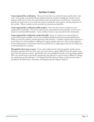 Page 15www.attra.ncat.org
Section 2 notes
Crops requested for certiﬁcation. There are times when you need to be quite speciﬁc about crop
type. For example, you should indicate whether soybeans are food or feed grade; whether corn is
popcorn, ﬁeld corn or sweet corn; and whether lettuce is head lettuce or leaf lettuce. Exactly how
speciﬁc you need to be can vary with the context in which the crop is grown and the perspective of
the certiﬁer. When in doubt, ask the certiﬁer how detailed you should be.
Crops requested for certiﬁcation: ﬁeld numbers. Note that this section is limited to crops
requested for certiﬁcation. Do not list crops that are only produced conventionally, or the conven-
tional or transitional ﬁeld numbers. Some certiﬁers, however, may also ask for that information.
Crops requested for certiﬁcation: projected yields. If you are trying a new crop and there is
no local information available, you can use standard yield ﬁgures from conventional publications.
While you must be realistic, provide optimistic yield estimates. Certiﬁers compare these estimates to
actual sales to see if the producer is selling more organic product than he or she actually produced.
If your yield estimate is much lower than the actual harvest, it might appear that you are selling con-
ventional production as organic.
Managed for three years or more. If you seek certiﬁcation for land managed by another person
during any portion of the last three years, you must obtain a signed aﬃdavit from that person attest-
ing to how the land was treated. Speciﬁcally, were any prohibited materials or sewage sludge applied?
Were any treated seeds or genetically engineered crops planted? A copy of such an aﬃdavit is among
the attachments in this document. It is adapted from the land-use history veriﬁcation form that is
provided in ATTRA’s Forms, Documents, and Sample Letters for Organic Producers.
 