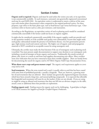 Page 17www.attra.ncat.org
Section 3 notes
Organic seed is required. Organic seed must be used unless the variety you seek, or its equivalent,
is not commercially available. In such instances, untreated, non-genetically engineered conventional
seed may be used (§205.204). An equivalent variety is understood to mean a cultivar of the same
type with similar plant characteristics when compared to the original preferred variety. For these
purposes, type refers to the basic plant type, such as head lettuce type versus leaf lettuce type. Char-
acteristics refers to factors such as color, pest resistance, and maturation.
According to the Regulations, an equivalent variety of seed or planting stock would be considered
commercially unavailable if the farmer could not locate an organic supplier.
It might also be considered commercially unavailable if the organic supplier could not provide seed
in the quantities needed, or if the available seed quality were substandard. Factors that might make
seed quality substandard include the presence of seed-borne disease, very low germination percent-
ages, high noxious weed seed content and more. The higher cost of organic seed and propagation
materials is NOT considered an acceptable reason for using nonorganic seed.
Ultimately, the certiﬁer must make the ﬁnal decision if the use of nonorganic seed or planting stock
is justiﬁed. You must present ample documentation to support your decision to use nonorganic seed,
including a record of attempts to locate organic seed sources. Traditionally this entails records of
phone calls, letters or e-mails to and from seed suppliers documenting your eﬀorts. Most certiﬁers
want clear indication that you have contacted at least three suitable suppliers. There are handy forms
for documenting the search for organic seed in ATTRA’s Organic Field Crops Documentation Forms.
What about cover crops and green manure crops? The organic seed requirement applies to cover
crop seed as well.
Seed treatments. When the term treated seed is used, it usually refers to seed that has been coated
with some form of prohibited pesticide—usually a fungicide. There are, however, a growing num-
ber of seed treatments that are allowed. These include non-genetically engineered legume inoculants,
which have been around a long time, and natural pelleting compounds. It is expected that allowable
bio-fungicidal seed treatments will soon be on the market, if they are not already. If you are using
or might be using an allowed seed treatment that does not fall into an obvious category in the table,
attach a note or additional sheet that provides an explanation.
Finding organic seed. Finding sources for organic seed can be challenging. A good place to begin
is ATTRA’s resource list Suppliers of Seed for Certiﬁed Organic Production.
 