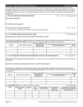 Page 18 Organic System Plans: Field and Row Crops and Pasture and Range Systems
SECTION 4: Source of seedlings and perennial stock NOP Rule 205.204
Annual seedlings must be produced according to organic standards. Nonorganic perennial plants (planting stock) must be
managed organically for at least one year prior to harvest of crop or sale of the plant as certiﬁed organic planting stock. Organic
seedlings and planting stock must be used if commercially available. Contact the certifying agent if you need to use nonorganic
seedlings because of an emergency. A prohibited treatment may be used if such treatment is a Federal or State phytosanitary
requirement.
A. DO YOU PURCHASE ORGANIC SEEDLINGS? Yes No Not applicable
Who are the suppliers?
If certiﬁed, by which agents?
Do you purchase nonorganic seedlings? Yes No
If yes, state why and describe your attempts to purchase organic seedlings.
B. IF YOU GROW ORGANIC SEEDLINGS ON-FARM: Not applicable
If treated wood is used in any part of your greenhouse, where is it used?
List all soil mix ingredients, fertility products, foliar sprays and/or pest and disease inputs used or planned for use in
your organic greenhouse operation. Attach labels or have labels available for inspection, as applicable.
PRODUCT BRAND NAME OR SOURCE
STATUS: APPROVED (A)
RESTRICTED (R)
PROHIBITED (P)
IF RESTRICTED, DESCRIBE COMPLIANCE WITH
NOP RULE ANNOTATION
CHECK IF
GMO ( )
C. IF YOU GROW BOTH ORGANIC AND NONORGANIC PLANTS IN YOUR GREENHOUSE: Not applicable
What organic and nonorganic crops are grown? List varieties if the same organic and nonorganic crops are grown (parallel
production).
How do you separate and identify organic and nonorganic growing areas?
List all soil mix ingredients, fertility products, foliar sprays, water system additives and/or pest and disease inputs
used or planned for use in your non-organic greenhouse operation. Attach labels or have labels available for the inspector,
as applicable.
PRODUCT BRAND NAME OR SOURCE
STATUS: APPROVED (A)
RESTRICTED (R)
PROHIBITED (P)
IF RESTRICTED, DESCRIBE COMPLIANCE WITH
NOP RULE ANNOTATION
CHECK IF
GMO
( )
D. PLANTING STOCK: (Use additional sheets if necessary) Not applicable
TYPE PLANTING STOCK
SOURCE
ORGANIC
( )
NON-
ORGANIC
( )
IF NONORGANIC,
DATE PLANTED
IF NONORGANIC,
EXPECTED
HARVEST DATE
IF NONORGANIC, DESCRIBE
ATTEMPTS TO OBTAIN ORGANIC
PLANTING STOCK
 