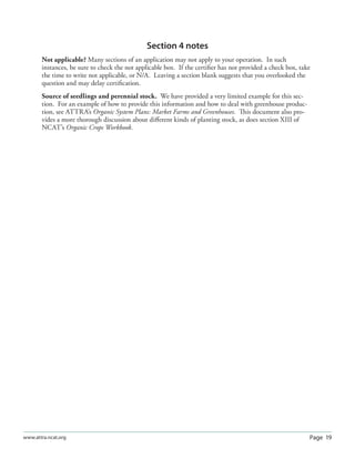 Page 19www.attra.ncat.org
Section 4 notes
Not applicable? Many sections of an application may not apply to your operation. In such
instances, be sure to check the not applicable box. If the certiﬁer has not provided a check box, take
the time to write not applicable, or N/A. Leaving a section blank suggests that you overlooked the
question and may delay certiﬁcation.
Source of seedlings and perennial stock. We have provided a very limited example for this sec-
tion. For an example of how to provide this information and how to deal with greenhouse produc-
tion, see ATTRA’s Organic System Plans: Market Farms and Greenhouses. This document also pro-
vides a more thorough discussion about diﬀerent kinds of planting stock, as does section XIII of
NCAT’s Organic Crops Workbook.
 