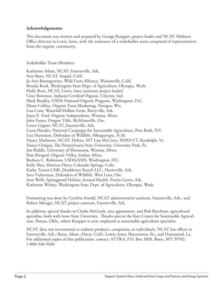 Page 2 Organic System Plans: Field and Row Crops and Pasture and Range Systems
Acknowledgements:
This document was written and prepared by George Kuepper, project leader and NCAT Midwest
Oﬃce director in Lewis, Iowa, with the assistance of a stakeholder team comprised of representatives
from the organic community.
Stakeholder Team Members:
Katherine Adam, NCAT, Fayetteville, Ark.
Ann Baier, NCAT, Soquel, Calif.
Jo Ann Baumgartner, Wild Farm Alliance, Watsonville, Calif.
Brenda Book, Washington State Dept. of Agriculture, Olympia, Wash.
Holly Born, NCAT, Lewis, Iowa (assistant project leader)
Cissy Bowman, Indiana Certiﬁed Organic, Clayton, Ind.
Mark Bradley, USDA National Organic Program, Washington, D.C.
Diane Collins, Organic Farm Marketing, Viroqua, Wis.
Lisa Cone, Waterfall Hollow Farm, Berryville, Ark.
Joyce E. Ford, Organic Independents, Winona, Minn.
John Foster, Oregon Tilth, McMinnville, Ore.
Lance Gegner, NCAT, Fayetteville, Ark.
Liana Hoodes, National Campaign for Sustainable Agriculture, Pine Bush, N.Y.
Lisa Hummon, Defenders of Wildlife, Albuquerque, N.M.
Nancy Matheson, NCAT, Helena, MT Lisa McCrory, NOFA-VT, Randolph, Vt.
Nancy Ostiguy, The Pennsylvania State University, University Park, Pa.
Jim Riddle, University of Minnesota, Winona, Minn.
Pam Riesgraf, Organic Valley, Jordan, Minn.
Barbara C. Robinson, USDA/AMS, Washington, D.C.
Kelly Shea, Horizon Dairy, Colorado Springs, Colo.
Kathy Turner-Cliﬀt, Doubletree Ranch LLC, Huntsville, Ark.
Sara Vickerman, Defenders of Wildlife, West Linn, Ore.
Ann Wells, Springpond Holistic Animal Health, Prairie Grove, Ark.
Katherine Withey, Washington State Dept. of Agriculture, Olympia, Wash.
Formatting was done by Cynthia Arnold, NCAT administrative assistant, Fayetteville, Ark.; and
Robyn Metzger, NCAT project assistant, Fayetteville, Ark.
In addition, special thanks to Clarke McGrath, area agronomist, and Bob Burcham, agricultural
specialist, both with Iowa State University. Thanks also to the Kerr Center for Sustainable Agricul-
ture, Poteau, Okla., where Kuepper is now employed as sustainable agriculture specialist.
NCAT does not recommend or endorse products, companies, or individuals. NCAT has oﬃces in
Fayetteville, Ark.; Butte, Mont.; Davis, Calif.; Lewis, Iowa; Shavertown, Pa.; and Hammond, La.
For additional copies of this publication, contact: ATTRA, P.O. Box 3838, Butte, MT 59702;
1-800-346-9140.
 
