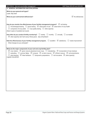 Page 20 Organic System Plans: Field and Row Crops and Pasture and Range Systems
SECTION 5: Soil and crop fertility management NOP Rules 205.203 and 205.205
A. GENERAL INFORMATION AND EVALUATION:
What are your general soil types?
Loam; Clay loam
What are your soil/nutrient deﬁciencies? No deﬁciencies
How do you monitor the effectiveness of your fertility management program? soil testing
microbiological testing tissue testing observation of soil observation of crop health
comparison of crop yields crop quality testing other (specify)
Attach copies of available test results.
How often do you conduct fertility monitoring? weekly monthly annually as needed
other (specify) Soil test every three years. See attachment.
Rate the effectiveness of your fertility management program. excellent satisfactory needs improvement
What changes do you anticipate?
What are the major components of your soil and crop fertility plan?
crop rotation green manure plowdown/cover crops interplanting incorporation of crop residues
subsoiling summer fallow compost on-farm manure off-farm manure soil amendments
side dressing foliar fertilizers biodynamic preparations soil inoculants other (specify)
Legume inoculation
 
