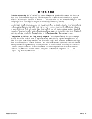 Page 21www.attra.ncat.org
Section 5 notes
Fertility monitoring. §205.203(a) of the National Organic Regulations states that “the producer
must select and implement tillage and cultivation practices that maintain or improve the physical,
chemical and biological condition of the soil…” Questions about soil and crop monitoring deal with
how you go about assessing your progress maintaining or improving fertility.
Monitoring is broadly interpreted and can include something as simple as routine observation of crop
performance and contrasting yields from year to year. However, most certiﬁers like to see evidence
of scientiﬁc testing. Basic soil audits, plant tissue analysis and soil microbiological tests are standard
examples. Gardener includes basic soil nutrient auditing as part of his monitoring system. Copies of
his test results are included in the application in the Supplementary documents section.
Components of your soil and crop fertility program. Building soil fertility and sustaining agri-
cultural production is at the heart of organic farming. Traditionally, organic strategy stresses cul-
tural techniques, such as crop rotations that include sod crops, green manures, crop residue manage-
ment and conservation of on-farm manures. This is in contrast to the conventional notion that soil
fertility must be managed solely by bringing nutrients in from elsewhere. Most organic farms strike
a balance between traditional self-reliant methods and importing fertilizers and soil amendments.
To better understand the available options for organic soil fertility management, see ATTRA’s
Organic Crop Production Overview.
 
