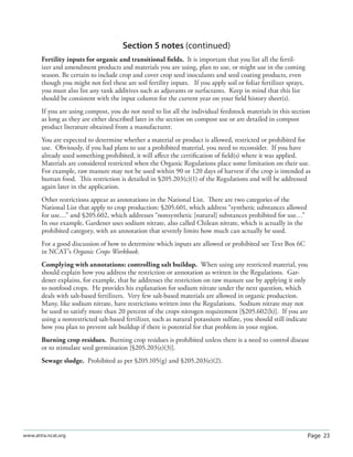 Page 23www.attra.ncat.org
Section 5 notes (continued)
Fertility inputs for organic and transitional ﬁelds. It is important that you list all the fertil-
izer and amendment products and materials you are using, plan to use, or might use in the coming
season. Be certain to include crop and cover crop seed inoculants and seed coating products, even
though you might not feel these are soil fertility inputs. If you apply soil or foliar fertilizer sprays,
you must also list any tank additives such as adjuvants or surfactants. Keep in mind that this list
should be consistent with the input column for the current year on your ﬁeld history sheet(s).
If you are using compost, you do not need to list all the individual feedstock materials in this section
as long as they are either described later in the section on compost use or are detailed in compost
product literature obtained from a manufacturer.
You are expected to determine whether a material or product is allowed, restricted or prohibited for
use. Obviously, if you had plans to use a prohibited material, you need to reconsider. If you have
already used something prohibited, it will aﬀect the certiﬁcation of ﬁeld(s) where it was applied.
Materials are considered restricted when the Organic Regulations place some limitation on their use.
For example, raw manure may not be used within 90 or 120 days of harvest if the crop is intended as
human food. This restriction is detailed in §205.203(c)(1) of the Regulations and will be addressed
again later in the application.
Other restrictions appear as annotations in the National List. There are two categories of the
National List that apply to crop production: §205.601, which address “synthetic substances allowed
for use…” and §205.602, which addresses “nonsynthetic [natural] substances prohibited for use…”
In our example, Gardener uses sodium nitrate, also called Chilean nitrate, which is actually in the
prohibited category, with an annotation that severely limits how much can actually be used.
For a good discussion of how to determine which inputs are allowed or prohibited see Text Box 6C
in NCAT’s Organic Crops Workbook.
Complying with annotations: controlling salt buildup. When using any restricted material, you
should explain how you address the restriction or annotation as written in the Regulations. Gar-
dener explains, for example, that he addresses the restriction on raw manure use by applying it only
to nonfood crops. He provides his explanation for sodium nitrate under the next question, which
deals with salt-based fertilizers. Very few salt-based materials are allowed in organic production.
Many, like sodium nitrate, have restrictions written into the Regulations. Sodium nitrate may not
be used to satisfy more than 20 percent of the crops nitrogen requirement [§205.602(h)]. If you are
using a nonrestricted salt-based fertilizer, such as natural potassium sulfate, you should still indicate
how you plan to prevent salt buildup if there is potential for that problem in your region.
Burning crop residues. Burning crop residues is prohibited unless there is a need to control disease
or to stimulate seed germination [§205.203(e)(3)].
Sewage sludge. Prohibited as per §205.105(g) and §205.203(e)(2).
 