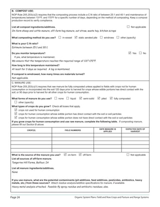 Page 24 Organic System Plans: Field and Row Crops and Pasture and Range Systems
B. COMPOST USE:
NOP Rule 205.203(c)(2) requires that the composting process include a C:N ratio of between 25:1 and 40:1 and maintenance of
temperatures between 131ºF. and 170ºF for a speciﬁc number of days, depending on the method of composting. Keep a compost
production record to verify compliance.
List all compost ingredients/additives. Not applicable
On-farm sheep and cattle manure, off-farm hog manure, oat straw, waste hay, kitchen scraps
What composting method do you use? in-vessel static aerated pile windrows other (specify)
What is your C:N ratio?
Estimate between 25:1 and 30:1.
Do you monitor temperature? Yes No
If yes, what temperature is maintained.
We ensure that the temperature reaches the required range of 131°–170°F.
How long is this temperature maintained?
At least for 3 days as required. A log is maintained.
If compost is windrowed, how many times are materials turned?
Not applicable.
C. MANURE USE:
NOP Rule 205.203(c)(1) requires that raw manure be fully composted unless applied to ﬁelds with crops not for human
consumption or incorporated into the soil 120 days prior to harvest for crops whose edible portions has direct contact with the
soil, or 90 days prior to harvest for all other crops for human consumption.
What forms of manure do you use? none liquid semi-solid piled fully composted
other (specify)
What types of crops do you grow? Check all boxes that apply.
crops not used for human consumption
crops for human consumption whose edible portion has direct contact with the soil or soil particles
crops for human consumption whose edible portion does not have direct contact with the soil or soil particles
If you grow crops for human consumption and use raw manure, complete the following table. If composting manure,
please ﬁll out Section B above.
CROP(S) FIELD NUMBERS
DATE MANURE IS
APPLIED
EXPECTED DATE OF
HARVEST
What is the source of the manure you use? on-farm off-farm Not applicable
List all sources of off-farm manure.
Tangerine Hill Farms, Balfour, IA
List all manure ingredients/additives.
None
If you use manure, what are the potential contaminants (pit additives, feed additives, pesticides, antibiotics, heavy
metals, etc.) from these sources? Attach residue analysis/additive speciﬁcations for manure, if available.
Heavy metal analysis attached. Possible ﬂy spray residue and antibiotic residues, also.
 
