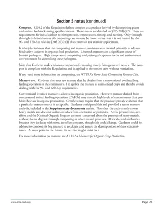 Page 25www.attra.ncat.org
Section 5 notes (continued)
Compost. §205.2 of the Regulation deﬁnes compost as a product derived by decomposing plant
and animal feedstocks using speciﬁed means. These means are detailed in §205.203(c)(2). There are
requirements for initial carbon-to-nitrogen ratio, temperatures, timing, and turning. Only through
this tightly deﬁned means of composting can manure be converted so that it is not limited by the
90- and 120-day rules in §205.203(c)(1) that constrain raw manure applications.
It is helpful to know that the composting and manure provisions were created primarily to address
food safety concerns in organic food production. Livestock manures are a signiﬁcant source of
human pathogens. High temperature composting and prolonged exposure to the soil environment
are two means for controlling these pathogens.
Note that Gardener makes his own compost on farm using mostly farm-generated wastes. The com-
post is compliant with the Regulations and is applied to the tomato crop without restrictions.
If you need more information on composting, see ATTRA’s Farm-Scale Composting Resource List.
Manure use. Gardener also uses raw manure that he obtains from a conventional conﬁned hog
feeding operation in the community. He applies the manure to animal feed crops and thereby avoids
dealing with the 90- and 120-day requirements.
Conventional livestock manure is allowed in organic production. However, manure derived from
concentrated animal feeding operations (CAFOs) may contain high levels of contaminants that pro-
hibit their use in organic production. Certiﬁers may require that the producer provide evidence that
a particular manure source is acceptable. Gardener anticipated this and provided a recent manure
analysis, included in the Supplementary documents section. Note that the analysis only covers
heavy metals and does not address residues from antibiotics or pesticides. At the present time, cer-
tiﬁers and the National Organic Program are most concerned about the presence of heavy metals,
as these do not degrade through composting or other natural processes. Pesticides and antibiotics,
because they do decay with time, are of less concern, though this could change. Gardener could be
advised to compost his hog manure to accelerate and ensure the decomposition of these contami-
nants. At some point in the future, his certiﬁer might insist on it.
For more information on manure, see ATTRA’s Manures for Organic Crop Production.
 