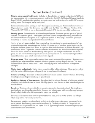 Page 27www.attra.ncat.org
Section 5 notes (continued)
Natural resources and biodiversity. Included in the deﬁnition of organic production, in §205.2, is
the statement that it is a system that conserves biodiversity. In 2005 the National Organic Standards
Board (NOSB) added detailed questions on conservation and biodiversity to its model OSP template
to help ensure that this goal not be overlooked.
For more information on farming in ways that support biodiversity, see Biodiversity Conservation: An
Organic Farmer’s Guide. This document is available from the Wild Farm Alliance, P.O. Box 2570,
Watsonville, CA 95077, or can be downloaded from their Web site at www.wildfarmalliance.org.
Priority species. Priority species include endangered species, threatened species, species of special
concern, and keystone species. Endangered species are those in danger of becoming extinct within
the foreseeable future throughout all or a signiﬁcant portion of their range. Threatened species are
those likely to become endangered in the foreseeable future.
Species of special concern include those potentially at risk, declining in numbers or in need of con-
centrated conservation actions to prevent decline. Keystone species are those whose impacts on the
ecosystem are often greater than would be expected from their abundance or biomass. Because a key-
stone species makes a signiﬁcant contribution to the maintenance and modiﬁcation of its ecosystem,
its decline would lead to the decline of many other species. For example, the beaver is not endan-
gered, but it is essential to its ecosystem because it actively expands and maintains the riparian habi-
tats and functions upon which many other species depend.
Riparian zones. These are areas of transition from aquatic to terrestrial ecosystems. Riparian zones
can be located adjacent to lakes, reservoirs, estuaries, potholes, springs, bogs or streams. For more
information on riparian zones, see ATTRA’s Protecting Riparian Areas: Farmland Management
Strategies.
Native plants and animals. Native plants are preferred for habitat plantings. These species evolved
with the native wildlife and generally provide the best shelter and food value.
Natural hydrology. This refers to the natural ﬂows of streams and the natural wetlands. Preserving
these helps ensure the proper recharge of groundwater.
Ecological function of riparian areas. These functions include the ﬁltration of sediments, removal
of nitrates, and the breakdown of toxins. Healthy riparian areas also aid in ﬂood control and provide
wildlife habitat.
Invasives. This term refers speciﬁcally to nonnative aggressive plants and animals that invade pro-
duction ﬁelds, uncultivated areas or both. Invasives not only compete with crops, but may have pro-
found ecological eﬀects by driving out native plants and animals.
Invasives can also move from farms to protected natural areas, such as parks, reserves and refuges,
where they can be particularly destructive.
Because many invasives were introduced to the Americas by early settlers, many are assumed to be
native species. Reed canary grass—an invasive listed by Gardener—is native to Europe and was
introduced as a forage crop in the late 1800s. It is an aggressive plant that is supplanting native spe-
cies in wet meadow environments.
 