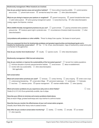 Page 28 Organic System Plans: Field and Row Crops and Pasture and Range Systems
Biodiversity management: When livestock are involved.
How do you protect riparian areas and sensitive habitats? fence without impacting wildlife control sensitive
area access prevent bank erosion animals fed away from water other (describe/explain)
What are you doing to improve your pasture or rangeland? prevent overgrazing reseed trampled/eroded areas
plant native pasture active grazing management system prescribed burning other (describe/explain)
Liming, organic fertilization, rotation.
What wildlife-friendly management practices do you use? guard animals grazing scheduled when predation
pressure low livestock spend night in protected area circumstances of livestock death documented other
(describe/explain)
List problems with predators or other wildlife: Threat to sheep from coyotes. No losses in recent years.
Have you assessed the farm for biodiversity problems and greatest opportunities and developed goals and a
timeline for biodiversity conservation? Yes No (If yes, describe/explain) Copy of biodiversity conservation plan
is attached to the application.
How do you monitor farm biodiversity? visually species counts other (describe/explain)
Biodiversity management: Wild harvest enterprises.
How do you maintain or improve the sustainability of the harvested species? harvest from stable populations
minimize disruption of priority species/sensitive habitats avoid erosion allow re-establishment
monitor wild crop sustainability other (describe/explain)
Not applicable.
Soil conservation
What soil conservation practices are used? terraces contour farming strip cropping winter cover crops
undersowing/interplanting conservation tillage permanent waterways windbreaks ﬁrebreaks
tree lines retention ponds riparian management maintain wildlife habitat other (specify)
What soil erosion problems do you experience (why and on which ﬁelds)? none
Fields O-6, O-7,  O-8 are potentially erodible, due to slope.
Describe your efforts to minimize soil erosion problems listed above.
Rely on mulch tillage, grassed waterways and crop rotation to control erosion.
Describe how you monitor the effectiveness of your soil conservation program.
Visually check ﬁelds after heavy rains to assess erosion.
How often do you conduct conservation monitoring? weekly monthly annually as needed
other (specify)
 