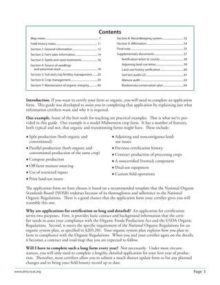 Page 3www.attra.ncat.org
Introduction. If you want to certify your farm as organic, you will need to complete an application
form. This guide was developed to assist you in completing that application by explaining just what
information certiﬁers want and why it is required.
Our example. Some of the best tools for teaching are practical examples. That is what we’ve pro-
vided in this guide. Our example is a model Midwestern crop farm. It has a number of features,
both typical and not, that organic and transitioning farms might have. These include:
 Split production (both organic and
conventional)
 Parallel production (both organic and
conventional production of the same crop)
 Compost production
 Oﬀ-farm manure sourcing
 Use of restricted inputs
 Prior land-use issues
 Adjoining and noncontiguous land-
use issues
 Previous certiﬁcation history
 Contract production of processing crops
 A noncertiﬁed livestock component
 Dual-use equipment
 Custom ﬁeld operations
The application form we have chosen is based on a recommended template that the National Organic
Standards Board (NOSB) endorses because of its thoroughness and adherence to the National
Organic Regulations. There is a good chance that the application form your certiﬁer gives you will
resemble this one.
Why are applications for certiﬁcation so long and detailed? An application for certiﬁcation
serves two purposes. First, it provides basic contact and background information that the certi-
ﬁer needs to asses your compliance with the Organic Foods Production Act and the USDA Organic
Regulations. Second, it meets the speciﬁc requirement of the National Organic Regulations for an
organic system plan, as speciﬁed in §205.201. Your organic system plan explains how you plan to
farm in compliance with the Organic Regulations. When you and your certiﬁer agree on the details,
it becomes a contract and road map that you are expected to follow.
Will I have to complete such a long form every year? Not necessarily. Under most circum-
stances, you will only need to complete a lengthy, detailed application for your ﬁrst year of produc-
tion. Thereafter, most certiﬁers allow you to submit a much shorter update form to list any planned
changes and to bring your ﬁeld history record up to date.
Map notes................................................................................ 7
Field history notes.............................................................. 11
Section 1: General information.....................................12
Section 2: Farm plan information.................................14
Section 3: Seeds and seed treatments.......................16
Section 4: Source of seedlings
and perennial stock......................................................18
Section 5: Soil and crop fertility management .......20
Section 6: Crop management........................................30
Section 7: Maintenance of organic integrity............40
Section 8: Recordkeeping system................................52
Section 9: Aﬃrmation.......................................................54
Final note...............................................................................55
Supplementary documents ...........................................57
Notiﬁcation letter to county ...................................58
Adjoining land-use letter.........................................59
Land use history veriﬁcation ..................................60
Soil test audits (2)........................................................61
Manure audit ................................................................63
Biodiversity conservation plan..............................64
Contents
 