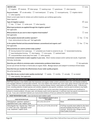 Page 30 Organic System Plans: Field and Row Crops and Pasture and Range Systems
WATER USE: none
irrigation livestock foliar sprays washing crops greenhouse other (specify)
Source of water: on-site well(s) river/creek/pond spring municipal/county irrigation district
other (specify)
Attach current water tests for nitrates and coliform bacteria, per certifying agent policy.
None required.
Type of irrigation system: none
drip ﬂood center pivot other (specify)
What input products are applied through the irrigation system? none
Not applicable.
What products do you use to clean irrigation lines/nozzles? none
Not applicable.
Is the system shared with another operator? Yes No
If yes, what products do they use? Not applicable.
Is the system ﬂushed and documented between conventional and organic use? Yes No
Not applicable.
What practices are used to protect water quality?
fencing livestock from waterways scheduled use of water to conserve its use tensiometer/monitoring
laser leveling/land forming drip irrigation micro-spray sediment basin
compost/fertilizer stored away from water other (specify)
List known contaminants in water supplies in your area. Attach residue analysis and/or salinity test results, if applicable.
Nitrates, herbicides.
Describe your efforts to minimize water contamination problems listed above. Not applicable
Do not use nitrate fertilizer or herbicides on organic ﬁelds. Manage manure and compost to minimize nitrate losses.
Describe how you monitor the effectiveness of your water quality program.
No active monitoring.
How often do you conduct water quality monitoring? weekly monthly annually as needed
other (specify) Not applicable.
SECTION 6: Crop management NOP Rules 205.205 and 205.206
NOP Rule requires a crop rotation plan that maximizes soil organic matter content; prevents weed, pest, and disease problems;
and manages deﬁcient or excess plant nutrients. Your crop rotation may include sod, cover crops, green manure crops and catch
crops. Producers must utilize sanitation measures to remove disease vectors, weed seeds and habitat for pests. Cultural prac-
tices, including selection of plant species and varieties adapted to site-speciﬁc conditions, must be used to enhance crop health.
Approved synthetic materials on the National List 205.601 may only be used when management practices are insufﬁcient to
prevent or control problems. All weed, pest, and disease inputs must be approved. A restricted input has speciﬁc annotations for
its use. If you use a restricted material, you must provide evidence of how you address the material’s annotation.
A. CROP ROTATION PLANS: (Use one line for each rotation used)
CROP ROTATION PLAN
FIELD NUMBERS WHERE PLAN IS
FOLLOWED ANTICIPATED CHANGES
Oats/pasture pasture pasture
vegetable/cover crop repeat cycle
O-1, O-2, O-3, O-4 None
Oats/legume hay legume hay ﬁeld corn
or other row crop vegetable/ cover-
crop soybeans repeat Cycle
O-5, O-6, O-7, O-8, O-9, O-10 O-10 has recently been added to the farm
and will probably become part of this
rotation. Rotation may change overall
from 5-year to 6-year.
 
