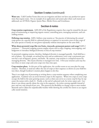 Page 31www.attra.ncat.org
Section 5 notes (continued)
Water use. Cold Comfort Farms does not use irrigation and does not have any postharvest opera-
tions that require water. For an example of an application and system plan where such matters are
addressed, see ATTRA’s Organic System Plans: Market Farms and Greenhouses.
Section 6 notes
Crop rotation requirement. §205.205 of the Regulations requires that crops be rotated for the pur-
poses of maintaining or improving organic matter, controlling pests, managing nutrients, and con-
trolling erosion.
Deﬁning crop rotation. §205.2 deﬁnes crop rotation as “the practice of alternating the annual
crops grown on a speciﬁc ﬁeld in a planned pattern or sequence in successive years so that crops of
the same species or family are not grown repeatedly without interruption on the same ﬁeld…”
What about perennial crops like tree fruits, vineyards, permanent pasture and range? §205.2
continues: “…Perennial cropping systems employ means such as alley cropping, intercropping, and
hedgerows to introduce biological diversity in lieu of crop rotation.”
In perennial cropping systems, therefore, biological diversity is managed spatially. Each ﬁeld has a
mix of plants. For example, an orchard has trees and an understorey cover crop; a permanent pas-
ture has a mix of legumes, grasses, and herbs. By contrast, crop rotation is a temporal means for
managing diversity. This means diversity is managed over time. A ﬁve-year rotation cycle may fea-
ture three or more crops and cover crops over that time span.
Crop rotation plans. In this part of the application, the certiﬁer wants to see your plan for crop
rotation. Therefore, it need not reﬂect the mix of crops or their sequence as shown on your ﬁeld his-
tory sheet, though Gardener’s rotation plans happen to do that.
There is no single way of presenting or writing down a crop rotation sequence when completing your
application. Gardener uses an arrow between crops in the sequence. When two crops or cover crops
occupy the ﬁeld in the same growing season, such as when oats serves as a nurse crop for hay, he sep-
arates the names with a slash (/). Finally, at the end of a planned cycle, he writes repeat cycle. Gar-
dener is not always speciﬁc about the crop in the sequence—he writes canning vegetable instead of
peas; and row crop instead of just corn. This preserves his ﬂexibility to change crops to meet market
demands and to adjust for unpredictable weather while showing the certiﬁer his intent to use organi-
cally sound rotations.
 