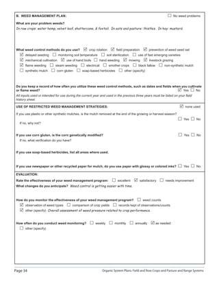 Page 34 Organic System Plans: Field and Row Crops and Pasture and Range Systems
B. WEED MANAGEMENT PLAN: No weed problems
What are your problem weeds?
In row crops: water hemp, velvet leaf, shattercane,  foxtail. In oats and pasture: thistles. In hay: mustard.
What weed control methods do you use? crop rotation ﬁeld preparation prevention of weed seed set
delayed seeding monitoring soil temperature soil sterilization use of fast emerging varieties
mechanical cultivation use of hand tools hand weeding mowing livestock grazing
ﬂame weeding steam weeding electrical smother crops black fallow non-synthetic mulch
synthetic mulch corn gluten soap-based herbicides other (specify)
Do you keep a record of how often you utilize these weed control methods, such as dates and ﬁelds when you cultivate
or ﬂame weed? Yes No
All inputs used or intended for use during the current year and used in the previous three years must be listed on your ﬁeld
history sheet.
USE OF RESTRICTED WEED MANAGEMENT STRATEGIES: none used
If you use plastic or other synthetic mulches, is the mulch removed at the end of the growing or harvest season?
Yes No
If no, why not?
If you use corn gluten, is the corn genetically modiﬁed? Yes No
If no, what veriﬁcation do you have?
If you use soap-based herbicides, list all areas where used.
If you use newspaper or other recycled paper for mulch, do you use paper with glossy or colored inks? Yes No
EVALUATION:
Rate the effectiveness of your weed management program: excellent satisfactory needs improvement
What changes do you anticipate? Weed control is getting easier with time.
How do you monitor the effectiveness of your weed management program? weed counts
observation of weed types comparison of crop yields records kept of observations/counts
other (specify) Overall assessment of weed pressure related to crop performance.
How often do you conduct weed monitoring? weekly monthly annually as needed
other (specify)
 
