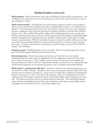 Page 35www.attra.ncat.org
Section 6 notes (continued)
Weed problems. Weed control is the major cultural challenge of organic ﬁeld crop production. The
certiﬁer does not expect you to list every weed that grows on your farm, only those that are a partic-
ular challenge to control.
Weed control methods. The Regulations for weed and pest control are written so that producers
will use systems-based and cultural practices before using herbicidal materials, even though they are
allowed. In weed management this means that crop rotation, rotations with cover crops, sanitation
practices, competitive crops and timely planting, for example, would be in your ﬁrst line of defense
against weeds. This would be followed and supported by traditional practices such as mechanical
weeding, mulching with organic materials, mowing, grazing and hand-weeding. Nonbiodegradeable
mulches and organically acceptable weed sprays should be treated mainly as ﬁnal choice or supple-
mentary control measures. With this hierarchy of options in mind, the certiﬁer will want to see that
your weed control methods include one or more systems-based tools, as well as second- and third-
tier choices. To better understand the weed and pest control hierarchy, see section VII in NCAT’s
Organic Crops Workbook.
Keeping a record. All ﬁeld operations must be recorded. There are convenient forms for this pur-
pose in ATTRA’s Organic Field Crops Documentation Forms.
Restricted practices. Restricted practices and materials are those that have some speciﬁc
limitation(s) placed on their use by the Regulations. On this application, the nature of the restric-
tion is obvious in most cases. Plastic mulches must be removed so that they do not degrade and
leave petrochemical residues in the soil. Soap-based herbicides are limited to use in ornamental crops
and for weed management on non-production ground, such as roadsides and around buildings.
Weed control “…getting easier with time.” Gardener’s comment that weed management gets eas-
ier with time is worth a mention. Though it is never easy, many organic producers report that weeds
become easier to manage as time goes on. In part, this is certainly due to experience and progression
along the learning curve. But it is also due to the cumulative eﬀects of a sound production system.
A good rotation, for example, changes the nature and timing of tillage and mowing practices year to
year. This reduces the chances that any particular weed can dominate. Also, soil fertility improve-
ments and increased biological activity favor crop competition, work against many problem weeds,
and deplete the weed bank in the soil. It also makes tillage easier.
 