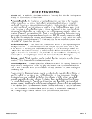 Page 37www.attra.ncat.org
Section 6 notes (continued)
Problem pests. As with weeds, the certiﬁer will want to know only those pests that cause signiﬁcant
damage and require speciﬁc action to control.
Pest control methods. The Regulations for weed and pest control are written so that producers
will use systems-based and cultural practices before using pesticidal materials, even though they
are allowed. In insect pest management this means that crop rotation, sanitation practices, toler-
ant varieties, and timely planting, for example, would be in your ﬁrst line of defense against insect
pests. This would be followed and supported by cultural practices such as traps, natural repellents,
introducing beneﬁcial predator and parasite species and establishing refuges for native predators and
parasites. Organically acceptable insecticides should be treated mainly as ﬁnal choice or supplemen-
tary control measures when other practices are insuﬃcient. With this hierarchy of options in mind,
the certiﬁer will want to see that your pest control methods include one or more systems-based tools,
as well as second- and third-tier choices. To better understand the pest control hierarchy, see section
VIII in NCAT’s Organic Crops Workbook.
A note on crop rotation. Cold Comfort’s ﬁve-year rotation is eﬀective in breaking some important
insect pest life cycles. The northern and western corn rootworm species are serious pests on corn
in the Midwest and have long been controlled by rotating out of corn after every year in that crop.
Unfortunately, the short rotation favored by many conventional farmers simply alternates corn and
soybeans and has evolved rootworms of both species that can survive and attack corn after only one
year in soybeans. The longer ﬁve-year rotation still ensures cultural control of these pests.
Keeping a record. All ﬁeld operations must be recorded. There are convenient forms for this pur-
pose in ATTRA’s Organic Field Crops Documentation Forms.
Pest control products. List all the pest control products and materials you are using, plan to use, or
might use in the coming season. Also list any spray tank additives such as adjuvants or surfactants.
Keep in mind that this list should be consistent with the input column for the current year on your
ﬁeld history sheet.
You are expected to determine whether a material or product is allowed, restricted or prohibited for
use. Obviously, if you had plans to use a prohibited material, you need to reconsider. If you have
already used something prohibited, it will aﬀect the certiﬁcation of ﬁeld(s) where it was applied.
Materials are considered restricted when the Regulations place a speciﬁc limitation(s) on their use.
For example, Gardener uses M-Pede, a brand of insecticidal soap. Insecticidal soap is considered
restricted because it should only be used when systems-based and cultural methods are not adequate,
as was explained above. He indicates that a scouting threshold will be used to trigger an application.
For a discussion of how to determine which inputs are allowed or prohibited see Text Box 6C in
NCAT’s Organic Crops Workbook. When in doubt, be sure to consult your certiﬁer.
 