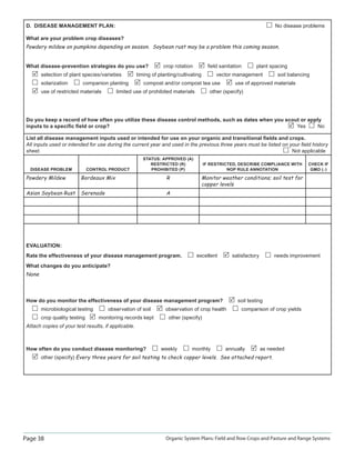 Page 38 Organic System Plans: Field and Row Crops and Pasture and Range Systems
D. DISEASE MANAGEMENT PLAN: No disease problems
What are your problem crop diseases?
Powdery mildew on pumpkins depending on season. Soybean rust may be a problem this coming season.
What disease-prevention strategies do you use? crop rotation ﬁeld sanitation plant spacing
selection of plant species/varieties timing of planting/cultivating vector management soil balancing
solarization companion planting compost and/or compost tea use use of approved materials
use of restricted materials limited use of prohibited materials other (specify)
Do you keep a record of how often you utilize these disease control methods, such as dates when you scout or apply
inputs to a speciﬁc ﬁeld or crop? Yes No
List all disease management inputs used or intended for use on your organic and transitional ﬁelds and crops.
All inputs used or intended for use during the current year and used in the previous three years must be listed on your ﬁeld history
sheet. Not applicable
DISEASE PROBLEM CONTROL PRODUCT
STATUS: APPROVED (A)
RESTRICTED (R)
PROHIBITED (P)
IF RESTRICTED, DESCRIBE COMPLIANCE WITH
NOP RULE ANNOTATION
CHECK IF
GMO ()
Powdery Mildew Bordeaux Mix R Monitor weather conditions; soil test for
copper levels
Asian Soybean Rust Serenade A
EVALUATION:
Rate the effectiveness of your disease management program. excellent satisfactory needs improvement
What changes do you anticipate?
None
How do you monitor the effectiveness of your disease management program? soil testing
microbiological testing observation of soil observation of crop health comparison of crop yields
crop quality testing monitoring records kept other (specify)
Attach copies of your test results, if applicable.
How often do you conduct disease monitoring? weekly monthly annually as needed
other (specify) Every three years for soil testing to check copper levels. See attached report.
 
