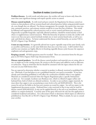 Page 39www.attra.ncat.org
Section 6 notes (continued)
Problem diseases. As with weeds and other pests, the certiﬁer will want to know only those dis-
eases that cause signiﬁcant damage and require speciﬁc action to control.
Disease control methods. As with weed and pest control, the Regulations for disease control are
written so that producers will use systems-based and cultural practices before using pesticidal materi-
als, even though they are allowed. For disease management, for example, this means that crop rota-
tion, sanitation practices, and resistant varieties would be in your ﬁrst line of defense. This would
be followed and supported by cultural practices such as vector control and biosecurity measures.
Organically acceptable fungicides, especially allowed synthetics, should be treated mainly as ﬁnal
choice or supplementary control measures. With this hierarchy of options in mind, the certiﬁer will
want to see that your pest control methods include one or more systems-based tools, as well as sec-
ond- and third-tier choices. To better understand the disease control hierarchy, see section VIII in
NCAT’s Organic Crops Workbook.
A note on crop rotation. It is generally advised not to grow vegetable crops of the same family, such
as cucurbits and brassicas, on the same ﬁeld more than once every four years. Cold Comfort’s four-
and ﬁve-year rotations are highly eﬀective in breaking vegetable disease cycles because the sequences
emphasize sod and agronomic crops.
Keeping a record. All ﬁeld operations must be recorded. There are convenient forms for this pur-
pose in ATTRA’s Organic Field Crops Documentation Forms.
Disease control products. List all the disease control products and materials you are using, plan to
use, or might use in the coming season. Be certain to also list spray tank additives such as adjuvants
or surfactants. Keep in mind that this list should be consistent with the input column for the cur-
rent year on your ﬁeld history sheet.
You are expected to determine whether a material or product is allowed, restricted or prohibited for
use. Obviously, if you had plans to use a prohibited material, you need to reconsider. If you have
already used something prohibited, it will aﬀect the certiﬁcation of ﬁeld(s) where it was applied.
Materials are considered restricted when the Organic Regulations place a speciﬁc limitation(s)
on their use. For example, Gardener uses Bordeaux mix, which is a blend of copper sulfate and
hydrated lime, both of which are allowed synthetics. In order to use synthetic copper materials, he
must show that copper is not accumulating to toxic levels in his soil [§205.601(i)(2)]. This is the
reason his soil test for ﬁelds in the four-year rotation are tested for copper. See soil test report in the
Supplemental documents section. Hydrated lime is also restricted in that it may only be used for
disease control [§205.601(i)(3)]. It may not be applied directly to the soil as an amendment, manure
additive or compost feedstock. Certainly some of the spray will reach the soil, but this application is
considered incidental and indirect. For a discussion of how to determine which inputs are allowed or
prohibited see Text Box 6C in NCAT’s Organic Crops Workbook. When in doubt, be sure to consult
your certiﬁer.
 