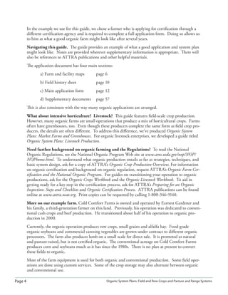 Page 4 Organic System Plans: Field and Row Crops and Pasture and Range Systems
In the example we use for this guide, we chose a farmer who is applying for certiﬁcation through a
diﬀerent certiﬁcation agency and is required to complete a full application form. Doing so allows us
to hint at what a good organic farm might look like after several years.
Navigating this guide. The guide provides an example of what a good application and system plan
might look like. Notes are provided wherever supplementary information is appropriate. There will
also be references to ATTRA publications and other helpful materials.
The application document has four main sections:
a) Farm and facility maps page 6
b) Field history sheet page 10
c) Main application form page 12
d) Supplementary documents page 57
This is also consistent with the way many organic applications are arranged.
What about intensive horticulture? Livestock? This guide features ﬁeld-scale crop production.
However, many organic farms are small operations that produce a mix of horticultural crops. Farms
often have greenhouses, too. Even though these producers complete the same form as ﬁeld crop pro-
ducers, the details are often diﬀerent. To address this diﬀerence, we’ve produced Organic System
Plans: Market Farms and Greenhouses. For organic livestock enterprises, we developed a guide titled
Organic System Plans: Livestock Production.
Need further background on organic farming and the Regulations? To read the National
Organic Regulations, see the National Organic Program Web site at www.ams.usda.gov/nop/NOP/
NOPhome.html. To understand what organic production entails as far as strategies, techniques, and
basic system design, ask for a copy of ATTRA’s Organic Crop Production Overview. For information
on organic certiﬁcation and background on organic regulation, request ATTRA’s Organic Farm Cer-
tiﬁcation and the National Organic Program. For guides on transitioning your operation to organic
productions, ask for the Organic Crops Workbook and the Organic Livestock Workbook. To aid in
getting ready for a key step in the certiﬁcation process, ask for ATTRA’s Preparing for an Organic
Inspection: Steps and Checklists and Organic Certiﬁcation Process. ATTRA publications can be found
online at www.attra.ncat.org. Print copies can be requested by calling 1-800-346-9140.
More on our example farm. Cold Comfort Farms is owned and operated by Earnest Gardener and
his family, a third-generation farmer on this land. Previously, his operation was dedicated to conven-
tional cash crops and beef production. He transitioned about half of his operation to organic pro-
duction in 2000.
Currently, the organic operation produces row crops, small grains and alfalfa hay. Food-grade
organic soybeans and commercial canning vegetables are grown under contract to diﬀerent organic
processors. The farm also produces lamb on a small scale for direct sale. It is promoted as natural
and pasture-raised, but is not certiﬁed organic. The conventional acreage on Cold Comfort Farms
produces corn and soybeans much as it has since the 1980s. There is no plan at present to convert
these ﬁelds to organic.
Most of the farm equipment is used for both organic and conventional production. Some ﬁeld oper-
ations are done using custom services. Some of the crop storage may also alternate between organic
and conventional use.
 