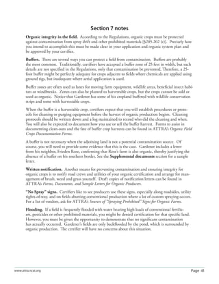Page 41www.attra.ncat.org
Section 7 notes
Organic integrity in the ﬁeld. According to the Regulations, organic crops must be protected
against contamination from spray drift and other prohibited materials [§205.202 (c)]. Precisely how
you intend to accomplish this must be made clear in your application and organic system plan and
be approved by your certiﬁer.
Buﬀers. There are several ways you can protect a ﬁeld from contamination. Buﬀers are probably
the most common. Traditionally, certiﬁers have accepted a buﬀer zone of 25 feet in width, but such
details are not speciﬁed in the Regulations, only that contamination be prevented. Therefore, a 25-
foot buﬀer might be perfectly adequate for crops adjacent to ﬁelds where chemicals are applied using
ground rigs, but inadequate where aerial application is used.
Buﬀer zones are often used as lanes for moving farm equipment, wildlife areas, beneﬁcial insect habi-
tats or windbreaks. Zones can also be planted to harvestable crops, but the crops cannot be sold or
used as organic. Notice that Gardener has some of his cropland buﬀered with wildlife conservation
strips and some with harvestable crops.
When the buﬀer is a harvestable crop, certiﬁers expect that you will establish procedures or proto-
cols for cleaning or purging equipment before the harvest of organic production begins. Cleaning
protocols should be written down and a log maintained to record who did the cleaning and when.
You will also be expected to document how you use or sell the buﬀer harvest. Forms to assist in
documenting clean-outs and the fate of buﬀer crop harvests can be found in ATTRA’s Organic Field
Crops Documentation Forms.
A buﬀer is not necessary when the adjoining land is not a potential contamination source. Of
course, you will need to provide some evidence that this is the case. Gardener includes a letter
from his neighbor, Frieden Rose, conﬁrming that Rose’s farm is also organic, thereby justifying the
absence of a buﬀer on his southern border. See the Supplemental documents section for a sample
letter.
Written notiﬁcation. Another means for preventing contamination and ensuring integrity for
organic crops is to notify road crews and utilities of your organic certiﬁcation and arrange for man-
agement of brush, weed and grass yourself. Draft copies of notiﬁcation letters can be found in
ATTRA’s Forms, Documents, and Sample Letters for Organic Producers.
“No Spray” signs. Certiﬁers like to see producers use these signs, especially along roadsides, utility
rights-of-way, and on ﬁelds abutting conventional production where a lot of custom spraying occurs.
For a list of vendors, ask for ATTRA’s Sources of “Spraying Prohibited” Signs for Organic Farms.
Flooding. If a ﬁeld is frequently ﬂooded with water bearing high loads of conventional fertiliz-
ers, pesticides or other prohibited materials, you might be denied certiﬁcation for that speciﬁc land.
However, you must be given the opportunity to demonstrate that no signiﬁcant contamination
has actually occurred. Gardener’s ﬁelds are only backﬂooded by the pond, which is surrounded by
organic production. The certiﬁer will have no concerns about this situation.
 