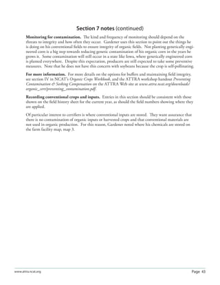 Page 43www.attra.ncat.org
Section 7 notes (continued)
Monitoring for contamination. The kind and frequency of monitoring should depend on the
threats to integrity and how often they occur. Gardener uses this section to point out the things he
is doing on his conventional ﬁelds to ensure integrity of organic ﬁelds. Not planting genetically engi-
neered corn is a big step towards reducing genetic contamination of his organic corn in the years he
grows it. Some contamination will still occur in a state like Iowa, where genetically engineered corn
is planted everywhere. Despite this expectation, producers are still expected to take some preventive
measures. Note that he does not have this concern with soybeans because the crop is self-pollinating.
For more information. For more details on the options for buﬀers and maintaining ﬁeld integrity,
see section IV in NCAT’s Organic Crops Workbook, and the ATTRA workshop handout Preventing
Contamination  Seeking Compensation on the ATTRA Web site at www.attra.ncat.org/downloads/
organic_cert/preventing_contamination.pdf.
Recording conventional crops and inputs. Entries in this section should be consistent with those
shown on the ﬁeld history sheet for the current year, as should the ﬁeld numbers showing where they
are applied.
Of particular interest to certiﬁers is where conventional inputs are stored. They want assurance that
there is no contamination of organic inputs or harvested crops and that conventional materials are
not used in organic production. For this reason, Gardener noted where his chemicals are stored on
the farm facility map, map 3.
 