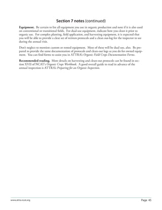 Page 45www.attra.ncat.org
Section 7 notes (continued)
Equipment. Be certain to list all equipment you use in organic production and note if it is also used
on conventional or transitional ﬁelds. For dual-use equipment, indicate how you clean it prior to
organic use. For complex planting, ﬁeld application, and harvesting equipment, it is expected that
you will be able to provide a clear set of written protocols and a clean out-log for the inspector to see
during the annual visit.
Don’t neglect to mention custom or rented equipment. Most of these will be dual use, also. Be pre-
pared to provide the same documentation of protocols and clean-out logs as you do for owned equip-
ment. You can ﬁnd forms to assist you in ATTRA’s Organic Field Crops Documentation Forms.
Recommended reading. More details on harvesting and clean-out protocols can be found in sec-
tion XVII of NCAT’s Organic Crops Workbook. A good overall guide to read in advance of the
annual inspection is ATTRA’s Preparing for an Organic Inspection.
 