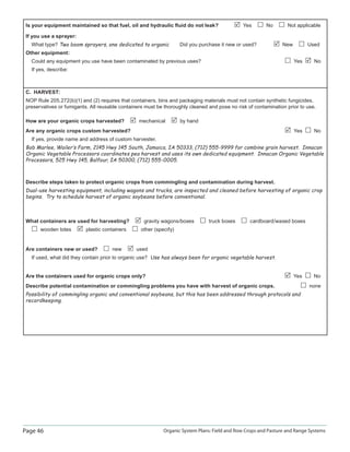 Page 46 Organic System Plans: Field and Row Crops and Pasture and Range Systems
Is your equipment maintained so that fuel, oil and hydraulic ﬂuid do not leak? Yes No Not applicable
If you use a sprayer:
What type? Two boom sprayers, one dedicated to organic Did you purchase it new or used? New Used
Other equipment:
Could any equipment you use have been contaminated by previous uses? Yes No
If yes, describe:
C. HARVEST:
NOP Rule 205.272(b)(1) and (2) requires that containers, bins and packaging materials must not contain synthetic fungicides,
preservatives or fumigants. All reusable containers must be thoroughly cleaned and pose no risk of contamination prior to use.
How are your organic crops harvested? mechanical by hand
Are any organic crops custom harvested? Yes No
If yes, provide name and address of custom harvester.
Bob Marlee, Wailer‛s Farm, 2145 Hwy 145 South, Jamaica, IA 50333, (712) 555-9999 for combine grain harvest. Innacan
Organic Vegetable Processors coordinates pea harvest and uses its own dedicated equipment. Innacan Organic Vegetable
Processors, 525 Hwy 145, Balfour, IA 50300, (712) 555-0005.
Describe steps taken to protect organic crops from commingling and contamination during harvest.
Dual-use harvesting equipment, including wagons and trucks, are inspected and cleaned before harvesting of organic crop
begins. Try to schedule harvest of organic soybeans before conventional.
What containers are used for harvesting? gravity wagons/boxes truck boxes cardboard/waxed boxes
wooden totes plastic containers other (specify)
Are containers new or used? new used
If used, what did they contain prior to organic use? Use has always been for organic vegetable harvest.
Are the containers used for organic crops only? Yes No
Describe potential contamination or commingling problems you have with harvest of organic crops. none
Possibility of commingling organic and conventional soybeans, but this has been addressed through protocols and
recordkeeping.
 