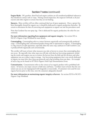 Page 47www.attra.ncat.org
Section 7 notes (continued)
Engine ﬂuids. Oil, gasoline, diesel fuel and engine coolants are all considered prohibited substances
that should not contact soils or crops. During annual inspection, the inspector will look at all your
tractors and other engines to ensure that they are not leaking.
Sprayers. Most certiﬁers will not allow continued dual use of spray equipment. Once a sprayer has
been thoroughly cleaned for organic use, it should be dedicated to organic production thereafter. Be
certain to document the date of converting such equipment to organic use and the procedures used.
Note that Gardener has two spray rigs. One is dedicated for organic production; the other for con-
ventional.
For more information regarding farm equipment and organic integrity. See section XX in
NCAT’s Organic Crops Workbook for more details.
Commingling. Commingling refers to contact between organically and nonorganically produced
crops. Commingling risks conventional product being sold or represented as organic. Commingling
is a big concern on split operations, especially when the same crop, soybeans in Cold Comfort’s case,
is produced both organically and conventionally.
The certiﬁer will want to know what measures you take at harvest to ensure that commingling does
not occur. Be especially clear what steps you will take with dual-use harvesting equipment, includ-
ing the trucks and wagons you use to remove the harvest from the ﬁeld and the elevators and other
equipment you use to place crops in storage. Any harvesting equipment that is not strictly dedicated
to organic use must have clear clean-out protocols and a log recording clean-out dates. An example
of such a log can be found in ATTRA’s Organic Field Crops Documentation Forms.
Contamination. Contamination refers to the contact of an organic product with a prohibited sub-
stance. At harvest, one major concern is ﬁeld totes and boxes. Certiﬁers want to know that the con-
tainers you use are not impregnated with fungicides or insecticides. If containers were used for non-
organic harvest prior to this time, were the containers adequately cleaned?
For more information on maintaining organic integrity at harvest. See section XVII in NCAT’s
Organic Crops Workbook.
 