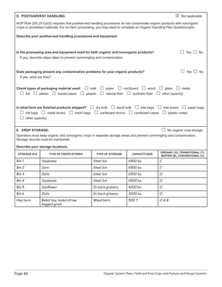 Page 48 Organic System Plans: Field and Row Crops and Pasture and Range Systems
D. POSTHARVEST HANDLING: Not applicable
NOP Rule 205.201(a)(5) requires that postharvest handling procedures do not contaminate organic products with nonorganic
crops or prohibited materials. For on-farm processing, you may need to complete an Organic Handling Plan Questionnaire.
Describe your postharvest handling procedures and equipment.
Is the processing area and equipment used for both organic and nonorganic products? Yes No
If yes, describe steps taken to prevent commingling and contamination.
Does packaging present any contamination problems for your organic products? Yes No
If yes, what are they?
Check types of packaging material used: bulk paper cardboard wood glass metal
foil plastic waxed paper aseptic natural ﬁber synthetic ﬁber other (specify)
In what form are ﬁnished products shipped? dry bulk liquid bulk tote bags tote boxes paper bags
foil bags metal drums mesh bags cardboard drums cardboard cases plastic crates
other (specify)
E. CROP STORAGE: No organic crop storage
Operators must keep organic and nonorganic crops in separate storage areas and prevent commingling and contamination.
Storage records must be maintained.
Describe your storage locations.
STORAGE ID # TYPE OF CROPS STORED TYPE OF STORAGE CAPACITY/SIZE
ORGANIC (O), TRANSITIONAL (T),
BUFFER (B), CONVENTIONAL (C)
Bin 1 Soybeans Steel bin 6500 bu C
Bin 2 Corn Steel bin 6500 bu C
Bin 3 Oats Steel bin 6500 bu O
Bin 4 Soybeans Steel bin 6500 bu O
Bin 5 Sunﬂower In-barn granary 4200 bu O
Bin 6 Oats In-barn granary 3000 bu O
Hay barn Baled hay, baled straw,
bagged grain
Wood barn 500 T O  B
 