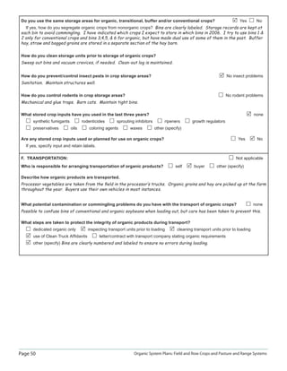 Page 50 Organic System Plans: Field and Row Crops and Pasture and Range Systems
Do you use the same storage areas for organic, transitional, buffer and/or conventional crops? Yes No
If yes, how do you segregate organic crops from nonorganic crops? Bins are clearly labeled. Storage records are kept at
each bin to avoid commingling. I have indicated which crops I expect to store in which bins in 2006. I try to use bins 1 
2 only for conventional crops and bins 3,4,5,  6 for organic, but have made dual use of some of them in the past. Buffer
hay, straw and bagged grains are stored in a separate section of the hay barn.
How do you clean storage units prior to storage of organic crops?
Sweep out bins and vacuum crevices, if needed. Clean-out log is maintained.
How do you prevent/control insect pests in crop storage areas? No insect problems
Sanitation. Maintain structures well.
How do you control rodents in crop storage areas? No rodent problems
Mechanical and glue traps. Barn cats. Maintain tight bins.
What stored crop inputs have you used in the last three years? none
synthetic fumigants rodenticides sprouting inhibitors ripeners growth regulators
preservatives oils coloring agents waxes other (specify)
Are any stored crop inputs used or planned for use on organic crops? Yes No
If yes, specify input and retain labels.
F. TRANSPORTATION: Not applicable
Who is responsible for arranging transportation of organic products? self buyer other (specify)
Describe how organic products are transported.
Processor vegetables are taken from the ﬁeld in the processor‛s trucks. Organic grains and hay are picked up at the farm
throughout the year. Buyers use their own vehicles in most instances.
What potential contamination or commingling problems do you have with the transport of organic crops? none
Possible to confuse bins of conventional and organic soybeans when loading out, but care has been taken to prevent this.
What steps are taken to protect the integrity of organic products during transport?
dedicated organic only inspecting transport units prior to loading cleaning transport units prior to loading
use of Clean Truck Afﬁdavits letter/contract with transport company stating organic requirements
other (specify) Bins are clearly numbered and labeled to ensure no errors during loading.
 
