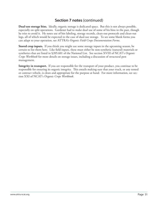 Page 51www.attra.ncat.org
Section 7 notes (continued)
Dual-use storage bins. Ideally, organic storage is dedicated space. But this is not always possible,
especially on split operations. Gardener had to make dual use of some of his bins in the past, though
he tries to avoid it. He notes use of bin labeling, storage records, clean-out protocols and clean-out
logs, all of which would be expected in the case of dual-use storage. To see some blank forms you
can adapt to your operation, see ATTRA’s Organic Field Crops Documentation Forms.
Stored crop inputs. If you think you might use some storage inputs in the upcoming season, be
certain to list them here. Like ﬁeld inputs, these must either be non-synthetic (natural) materials or
synthetics that are listed in §205.601 of the National List. See section XVIII of NCAT’s Organic
Crops Workbook for more details on storage issues, including a discussion of structural pest
management.
Integrity in transport. If you are responsible for the transport of your product, you continue to be
responsible for ensuring its organic integrity. This entails making sure that your truck, or any rented
or contract vehicle, is clean and appropriate for the purpose at hand. For more information, see sec-
tion XXI of NCAT’s Organic Crops Workbook.
 