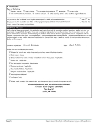 Page 54 Organic System Plans: Field and Row Crops and Pasture and Range Systems
B. MARKETING:
Type of Marketing:
farmers’ market direct to retail CSA/subscription service wholesale on-farm retail
bulk commodities to processor contract to buyer other (specify) Direct sales to other organic farmers.
Do you use or plan to use the USDA organic seal on product labels or market information? Yes No
Do you use or plan to use the seal of the certifying agent on product labels or market information? Yes No
Attach copies of all organic product labels.
SECTION 9: Afﬁrmation
I afﬁrm that all statements made in this application are true and correct. No prohibited products have been applied to any of my
organically managed ﬁelds during the three-year period prior to projected harvest. I understand that the operation may be sub-
ject to unannounced inspection and/or sampling for residues at any time as deemed appropriate to ensure compliance with the
Organic Foods Production Act of 1990 and National Organic Program Rules and Regulations. I understand that acceptance of this
questionnaire in no way implies granting of certiﬁcation by the certifying agent. I agree to provide further information as required
by the certifying agent.
Signature of Operator Date
I have attached the following documents:
Maps of all parcels and ﬁelds showing adjoining land use and ﬁeld identiﬁcation
Field history sheets
Documentation for ﬁelds owned or rented for less than three years, if applicable
Water test, if applicable
Soil and/or plant tissue tests, if applicable
Residue analyses, if applicable
Input product labels, if applicable
Organic product labels, if applicable
Adjoining land-use letter
Notiﬁcation letter
I have made copies of this questionnaire and other supporting documents for my own records.
Submit completed form, fees, and supporting documents to:
Cyclone State Organic Certiﬁers
P.O. Box 327
Sears, IA 50399
Earnest Gardener March 2, 2006
 