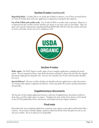 Page 55www.attra.ncat.org
Section 8 notes (continued)
Regarding labels. Certiﬁers like to see mock-ups of labels in advance, even if they are hand-drawn.
It is wise to include them with your application as opposed to waiting for the inspector.
Use of the USDA and certiﬁer seals. Use of either USDA or certiﬁer seals is optional. However, it
is important for the certiﬁer to know whether you choose to use these seals on your labels. There are
quite a few speciﬁc requirements regarding labeling (§§205.300–205.311) that the certiﬁer will want
to review and make certain you are in compliance with.
Section 9 notes
Make copies. Do NOT forget to make copies of your complete application, including all attach-
ments. You are required to keep a copy of the document and there is always the risk that the original
document might get lost along the way. You can save yourself a lot of time and frustration should a
loss occur.
Special delivery? Ask your certiﬁer whether you should send your application or other documents
in a manner that requires a signature for delivery. Some may prefer the security and documentation
this provides.
Supplementary documents
The last part of this sample application features a selection of supplementary documents similar to
those that a certiﬁer might expect or require. Templates for some of the letters shown can be found
in the ATTRA publication Forms, Documents, and Sample Letters for Organic Producers.
Final note
Remember that your completed application constitutes your organic system plan and functions like a
contract. If you need to modify, update, amend or otherwise deviate from this plan, be sure to con-
sult your certiﬁer. Do so in advance if at all possible.
 