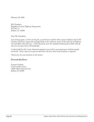 Page 58 Organic System Plans: Field and Row Crops and Pasture and Range Systems
February 20, 2006
Bill Chambers
Brigadoon County Highway Department
P.O. Box 17
Balfour, IA 50300
Dear Mr. Chambers,
I am writing again, as I have in the past, to remind you and the other county employees that Cold
Comfort Farms has organically managed ﬁelds at the southwest corner of the junction of Highway
145 and Albert Howard Lane. I will voluntarily mow the roadsides bordering these ﬁelds and ask
that you not spray them with herbicides.
I understand that the county abatement program may result in spot spraying to eradicate purple
loosestrife. Please take care to prevent drift onto the farm when such treatment is required.
Thank your for your attention to this matter.
Earnest Gardener
Earnest Gardener
Cold Comfort Farms
18628 Albert Howard Lane
Balfour, IA 50300
 