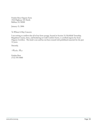 Page 59www.attra.ncat.org
Frieden Rose Organic Farm
1532 Highway 145 North
Balfour, IA 50300
January 15, 2006
To Whom It May Concern:
I am writing to conﬁrm that all of my farm acreage, located in Section 23, Richﬁeld Township,
Brigadoon County, Iowa, and bordering on Cold Comfort Farms, is certiﬁed organic by Acme
Organic Certiﬁers. This land is not and has not been treated with prohibited materials for the past
12 years.
Sincerely,
Frieden Rose
Frieden Rose
(712) 555-5000
 