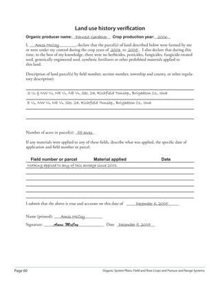 Page 60 Organic System Plans: Field and Row Crops and Pasture and Range Systems
Land use history veriﬁcation
Organic producer name: Earnest GardenerEarnest Gardener Crop production year: 20062006
I, Amos McCoyAmos McCoy , declare that the parcel(s) of land described below were farmed by me
or were under my control during the crop years of 20032003 to 20052005 . I also declare that during this
time, to the best of my knowledge, there were no herbicides, pesticides, fungicides, fungicide-treated
seed, genetically engineered seed, synthetic fertilizers or other prohibited materials applied to
this land.
Description of land parcel(s) by ﬁeld number, section number, township and county, or other regula-
tory description):
S ½  NW ¼, NE ¼, NE ¼, Sec. 24, Richfield Twnshp., Brigadoon Co., IowaS ½  NW ¼, NE ¼, NE ¼, Sec. 24, Richfield Twnshp., Brigadoon Co., Iowa
E ½, NW ¼, NE ¼, Sec. 24, Richfield Twnshp., Brigadoon Co., IowaE ½, NW ¼, NE ¼, Sec. 24, Richfield Twnshp., Brigadoon Co., Iowa
Number of acres in parcel(s): 55 acres55 acres
If any materials were applied to any of these ﬁelds, describe what was applied, the speciﬁc date of
application and ﬁeld number or parcel.
Field number or parcel Material applied Date
Nothing applied to any of this acreage since 2001.Nothing applied to any of this acreage since 2001.
I submit that the above is true and accurate on this date of December 5, 2005December 5, 2005
Name (printed): Amos McCoyAmos McCoy
Signature: Amos McCoy Date December 5, 2005December 5, 2005
 