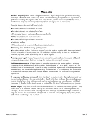Page 7www.attra.ncat.org
Map notes
Are ﬁeld maps required? There is no provision in the Organic Regulations speciﬁcally requiring
ﬁeld maps. However, maps are the chief means for demonstrating that you meet the requirement of
§205.202(c), stating that organic ﬁelds must have “distinct, deﬁned boundaries and buﬀer zones…”
Furthermore, maps are customary and most certiﬁers will expect you to provide one.
Essential features of a good ﬁeld map include:
 Locations of ﬁelds with numbers or names
 Locations of roads and utility rights-of-way
 Hydrological features such as ponds, streams and wells
 Other natural features, such as woodland
 Locations of buildings and other structures
 Adjoining land use
 Orientation, such as an arrow indicating compass directions
 Prevailing wind direction during growing season
 Locations of ﬁeld buﬀers. Buﬀers are strips of land that separate organic ﬁelds from conventional
ﬁelds or other sources of contamination. No prohibited substances may be used in a buﬀer zone,
however, any crops grown in there may not be sold as organic.
Nonorganic acreage? Because Gardener’s conventional production adjoins his organic ﬁelds, and
storage and equipment are dual use, his map also includes his nonorganic acreage.
Field names or numbers. Choose names or a numbering system that is clear and not confusing
either to yourself, your farm staﬀ or the certiﬁer. A combination of a letter with a number, as Gar-
dener has done, is recommended. Since he recently added a new organic ﬁeld, rented from a farmer
down the road, his ﬁeld numbering system easily accommodates it. It is important that ﬁeld names
or numbers be consistent with those used on the ﬁeld history sheets and elsewhere throughout the
application.
Is a separate facility map necessary? Since Gardener’s operation is split—having both organic and
conventional production—his map set includes a sketch of his farm facilities. This sketch helps dem-
onstrate how he keeps from mixing organic and conventional crops and where he stores prohibited
chemicals. A detailed facility sketch would be optional for this farm if all production were organic.
Keep it simple. Maps must be suﬃciently accurate to reﬂect the circumstances on the ground. They
do not need to be elaborate. In fact, artistry and extraneous details can be confusing and are dis-
couraged. While Gardener’s maps are computer-aided drawings, free-hand drawing is acceptable as
long as it is clear. It is also common for applicants to use Farm Service Agency (FSA) aerial photos,
with details added using a pen or pencil.
 